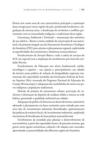 | 147OUTRO MUNDO É PRECISO OUTRO BRASIL É NECESSÁRIO
létricas tem como uma de suas características principais a exportação
dessa energia para outras regiões do país, produzindo localmente a de-
gradação de extensas áreas, a desafetação de territórios e conﬂitos per-
manentes com as comunidades indígenas e tradicionais dessa região.
Governança Ambiental e Territorial – manutenção dos territórios
de uso coletivo – Resexs e outras unidades de conservação de uso susten-
tável e de proteção integral; uso do Zoneamento Econômico e Ecológico
da Amazônia (ZEE) para orientar o planejamento regional, explicitando
as especiﬁcidades dos ecossistemas e dinâmicas socioeconômicas
Fortalecimento da Atenção Básica e toda a cadeia de serviços do
SUS, em especial com a ampliação do atendimento por meio das uni-
dades ﬂuviais.
Fortalecimento da Educação nos níveis fundamental, médio,
tecnológico e superior – nas capitais e, principalmente, nas cidades
do interior como política de redução de desigualdades regionais; ma-
nutenção das capacidades instaladas das Instituições Federais de Ensi-
no Superior (Ifes); retomada do Programa Nacional de Educação do
Campo (Pronacampo) e adequação das modalidades de ensino aos po-
vos indígenas e populações tradicionais.
Mutirão de projetos de saneamento urbano, prevenção de en-
chentes e eliminação do depósito de resíduos sólidos e tóxicos na rede
hídrica, garantindo a qualidade ambiental nas cidades.
Adequação da política de fomento ao desenvolvimento sustentável,
adotando o planejamento em bases territoriais como método para uma
nova fase de investimentos industriais diversiﬁcados; aprimoramento
das políticas de renúncia ﬁscal e de investimentos industriais, ampliando
mecanismos de boniﬁcação de boas práticas socioambientais.
Envolvimento da sociedade para planejar o desenvolvimento de
seus territórios, a partir das capacidades locais e de parcerias externas, que
gerem novas opções econômicas, culturais e de relações com mercados,
aproveitando as potencialidades das diferentes regiões da Amazônia.
 
