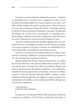 148 | PLANO DE RECONSTRUÇÃO E TRANSFORMAÇÃO DO BRASIL
Incentivos ao desenvolvimento industrial sustentável – fortalecer
as capacidades locais e inovativas para a agregação de valor às maté-
rias-primas da biodiversidade, dos recursos aquáticos, dos solos e sub-
solos, criando ambiente favorável a parcerias para o desenvolvimento
de novos ramos industriais. Parques de Ciência e Tecnologia regionais
envolvidos no desenvolvimento de produtos e mercados. Incorporação
da produção de insumos locais, especialmente na integração com a
biotecnologia e indústria farmacêutica, habilitando o desenvolvimento
de vacinas e fármacos por meio de Arranjos Produtivos Locais.
Incentivo à modernização das atividades agropecuárias com am-
pliação do acesso a tecnologias de manejo de solos, ﬂorestas, pastagens
e de recursos aquáticos; incentivos à elevação da rentabilidade da pe-
cuária eliminando a necessidade de novos desmatamentos.
Incentivos à estruturação de cadeias produtivas de origem socio-
cultural e ambiental, ampliando os produtos ofertados por agentes lo-
cais, com destaque para os produtos turísticos.
Implementação dos Distritos Florestais Sustentáveis, nas regiões
de concessões ﬂorestais, com ações de infraestrutura, pesquisa e asses-
soria técnica para a formação de cadeias de produção ﬂorestal com
vistas ao aproveitamento de produtos madeireiros e não madeireiros,
oriundos do manejo empresarial e comunitário, e fomento ao reﬂores-
tamento de Áreas de Proteção Ambiental (APPs) e indução à indus-
trialização de ﬂorestas plantadas nas regiões de origem, gerando novas
oportunidades de trabalho e renda; instituição da Política de Pagamen-
to de Serviços Ambientais.
|
PROTEÇÃO E
DEFESA DOS ANIMAIS
Em que pese a Constituição Federal vedar práticas que submetam
os animais à crueldade e a Lei de Crimes Ambientais criminalizar os
 