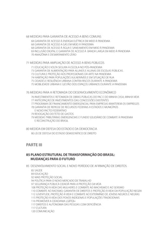 68 MEDIDAS PARA GARANTIA DE ACESSO A BENS COMUNS
68 GARANTIA DE ACESSO À ENERGIA ELÉTRICA EM MEIO À PANDEMIA
68 GARANTIA DE ACESSO A GÁS EM MEIO À PANDEMIA
68 GARANTIA DE ACESSO À ÁGUA E SANEAMENTO EM MEIO À PANDEMIA
69 INCLUSÃO DIGITAL E GARANTIA DE ACESSO À BANDA LARGA EM MEIO À PANDEMIA
70 AMAZÔNIA E DESMATAMENTO ZERO
71 MEDIDAS PARA AMPLIAÇÃO DE ACESSO A BENS PÚBLICOS
71 EDUCAÇÃO E VOLTA SEGURA À ESCOLA NO PÓS-PANDEMIA
73 GARANTIA DE ALIMENTAÇÃO PARA ALUNOS E ALUNAS DE ESCOLAS PÚBLICAS
73 CULTURA E PROTEÇÃO AOS PROFISSIONAIS DA ARTE NA PANDEMIA
74 HABITAÇÃO PARA POPULAÇÕES VULNERÁVEIS E EM SITUAÇÃO DE RUA
75 CIDADES E RESILIÊNCIA URBANA CONTRA RISCOS DURANTE A PANDEMIA
75 MOBILIDADE URBANA E GESTÃO DOS ESPAÇOS URBANOS DURANTE A PANDEMIA
76 MEDIDAS PARA A RETOMADA DO DESENVOLVIMENTO ECONÔMICO
76 INVESTIMENTOS E RETOMADA DE OBRAS PÚBLICAS DO PAC E DO MINHA CASA, MINHA VIDA
77 ANTECIPAÇÃO DE INVESTIMENTOS DAS CONCESSÕES EXISTENTES
77 PROGRAMA DE FINANCIAMENTO EMERGENCIAL PARA EMPRESAS MANTEREM OS EMPREGOS
78 GARANTIA DE REPASSE DE RECURSOS FEDERAIS A ESTADOS E MUNICÍPIOS
E NOVO PACTO FEDERATIVO
79 REVOGAÇÃO DO TETO DE GASTOS
79 MEDIDAS TRIBUTÁRIAS EMERGENCIAIS E FUNDO SOLIDÁRIO DE COMBATE À PANDEMIA
E RECONSTRUÇÃO DO BRASIL
80 MEDIDA EM DEFESA DO ESTADO E DA DEMOCRACIA
80 LEI DE DEFESA DO ESTADO DEMOCRÁTICO DE DIREITO
PARTE III
85 PLANO ESTRUTURAL DE TRANSFORMAÇÃO DO BRASIL:
MUDANÇAS PARA O FUTURO
85 DESENVOLVIMENTO SOCIAL E NOVO PERÍODO DE AFIRMAÇÃO DE DIREITOS
85 SAÚDE
89 EDUCAÇÃO
92 MAIS PROTEÇÃO SOCIAL
94 POLÍTICA PARA O NOVO MERCADO DE TRABALHO
97 SEGURANÇA PÚBLICA CIDADÃ PARA A PROTEÇÃO DA VIDA
108 PROTEÇÃO À VIDA DAS MULHERES E COMBATE AO MACHISMO E AO SEXISMO
110 COMBATE AO RACISMO, GARANTIA DE DIREITOS E PROTEÇÃO À VIDA DA POPULAÇÃO NEGRA
112 JUVENTUDE, PROTEÇÃO À VIDA E COMBATE AO EXTERMÍNIO DE JOVENS NEGROS E NEGRAS
115 PROTEÇÃO À VIDA DOS POVOS INDÍGENAS E POPULAÇÕES TRADICIONAIS
116 PROMOVER A CIDADANIA LGBTQI+
117 DIREITOS E AUTONOMIA DAS PESSOAS COM DEFICIÊNCIA
117 CULTURA
120 COMUNICAÇÃO
 