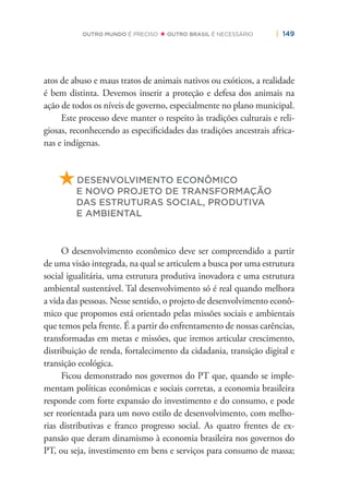 | 149OUTRO MUNDO É PRECISO OUTRO BRASIL É NECESSÁRIO
atos de abuso e maus tratos de animais nativos ou exóticos, a realidade
é bem distinta. Devemos inserir a proteção e defesa dos animais na
ação de todos os níveis de governo, especialmente no plano municipal.
Este processo deve manter o respeito às tradições culturais e reli-
giosas, reconhecendo as especiﬁcidades das tradições ancestrais africa-
nas e indígenas.
DESENVOLVIMENTO ECONÔMICO
E NOVO PROJETO DE TRANSFORMAÇÃO
DAS ESTRUTURAS SOCIAL, PRODUTIVA
E AMBIENTAL
O desenvolvimento econômico deve ser compreendido a partir
de uma visão integrada, na qual se articulem a busca por uma estrutura
social igualitária, uma estrutura produtiva inovadora e uma estrutura
ambiental sustentável. Tal desenvolvimento só é real quando melhora
a vida das pessoas. Nesse sentido, o projeto de desenvolvimento econô-
mico que propomos está orientado pelas missões sociais e ambientais
que temos pela frente. É a partir do enfrentamento de nossas carências,
transformadas em metas e missões, que iremos articular crescimento,
distribuição de renda, fortalecimento da cidadania, transição digital e
transição ecológica.
Ficou demonstrado nos governos do PT que, quando se imple-
mentam políticas econômicas e sociais corretas, a economia brasileira
responde com forte expansão do investimento e do consumo, e pode
ser reorientada para um novo estilo de desenvolvimento, com melho-
rias distributivas e franco progresso social. As quatro frentes de ex-
pansão que deram dinamismo à economia brasileira nos governos do
PT, ou seja, investimento em bens e serviços para consumo de massa;
 