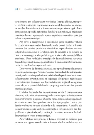 150 | PLANO DE RECONSTRUÇÃO E TRANSFORMAÇÃO DO BRASIL
investimento em infraestrutura econômica (energia elétrica, transpor-
te etc.); investimento em infraestrutura social (habitação, saneamen-
to, escolas, hospitais etc.); e investimento em petróleo e agricultura,
com atenção especial à agricultura familiar e camponesa, se encontram
em estado latente, aguardando apenas as políticas necessárias para que
voltem a operar com vigor
Por certo, a recuperação e sustentação dessa trajetória virtuosa
de crescimento com redistribuição de renda deverá incluir o fortale-
cimento das cadeias produtivas domésticas, especialmente no setor
industrial, assim como o fortalecimento da inovação e do sistema de
ciência e tecnologia e das políticas garantidoras da sustentabilidade
ambiental. Uma verdadeira estratégia de desenvolvimento não pode
depender apenas de nossos pontos fortes. É preciso transformar nossas
carências em desaﬁos e oportunidades.
Dois vetores de demanda induzida são especialmente relevantes: o
primeiro, orientado por “missões”, com a demanda de bens industriais
e serviços das cadeias produtivas sendo induzida por investimentos em
infraestruturas, investimentos na superação de gargalos tecnológicos
e investimentos indutores do desenvolvimento regional; o segundo,
orientado pelas potencialidades das compras governamentais e grandes
empresas públicas.
O efeito demanda das infraestruturas sociais é particularmente
relevante, pois, além de ser uma grande alavanca para o investimento,
é um instrumento altamente eﬁciente para a redução da desigualdade,
ao prover acesso a bens públicos essenciais à população, como a pan-
demia evidenciou no caso da saúde e do saneamento. A escolha das
infraestruturas sociais também contempla o enfrentamento das desi-
gualdades regionais do país, em função do acesso altamente limitado
das populações locais a esses serviços.
Para viabilizar este projeto, o Estado precisará se capacitar para
tornar-se um agente coordenador e indutor do desenvolvimento, ca-
 