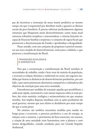 | 151OUTRO MUNDO É PRECISO OUTRO BRASIL É NECESSÁRIO
paz de incentivar a renovação da nossa matriz produtiva ao mesmo
tempo em que é responsável por distribuir renda e garantir os direitos
sociais do povo brasileiro. É preciso reformar profundamente algumas
estruturas que bloqueiam nosso desenvolvimento, como nossa atual
estrutura tributária complexa e concentradora, o sistema bancário in-
capaz de ﬁnanciar famílias e empresas e o conjunto de regras ﬁscais que
promovem a desestruturação do Estado e aprofundam a desigualdade.
Nesse sentido, com esse conjunto de propostas é possível estrutu-
rar um novo modelo de desenvolvimento, mais justo e solidário, e que
promova a transformação do Brasil.
|
TRANSIÇÃO ECOLÓGICA
E ENERGÉTICA
Para que a reconstrução e transformação do Brasil atendam às
necessidades de trabalho, renda e bem estar da maioria da população,
e revertam o colapso climático e ambiental em curso, são urgentes me-
didas que freiem as dinâmicas de desenvolvimento predatórias, por um
lado, e por outro promovam alternativas compatíveis e realizadoras dos
objetivos da transição para uma nova sociedade.
Entendemos por medidas de transição aquelas que possibilitam a
saída mais rápida, sustentável e com menos impactos sobre os mais po-
bres, das crises sanitária, ecológica e socioeconômica em que estamos
metidos. Isso implica disputas imediatas com as ações predatórias do
atual governo, mesmo que seus efeitos se desdobrem por mais tempo
do que o curto prazo.
No entanto, são também necessárias medidas para mudar no
longo prazo a economia, o processo produtivo, o uso de energia, as
relações com a natureza, o provimento de bens essenciais, em resumo,
a criação de uma sociedade mais harmoniosa com o planeta e com
menos desigualdades, criando condições para um Grande Impulso
Ambiental.
 