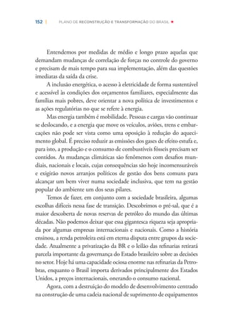 152 | PLANO DE RECONSTRUÇÃO E TRANSFORMAÇÃO DO BRASIL
Entendemos por medidas de médio e longo prazo aquelas que
demandam mudanças de correlação de forças no controle do governo
e precisam de mais tempo para sua implementação, além das questões
imediatas da saída da crise.
A inclusão energética, o acesso à eletricidade de forma sustentável
e acessível às condições dos orçamentos familiares, especialmente das
famílias mais pobres, deve orientar a nova política de investimentos e
as ações regulatórias no que se refere à energia.
Mas energia também é mobilidade. Pessoas e cargas vão continuar
se deslocando, e a energia que move os veículos, aviões, trens e embar-
cações não pode ser vista como uma oposição à redução do aqueci-
mento global. É preciso reduzir as emissões dos gases de efeito estufa e,
para isto, a produção e o consumo de combustíveis fósseis precisam ser
contidos. As mudanças climáticas são fenômenos com desaﬁos mun-
diais, nacionais e locais, cujas consequências são hoje incomensuráveis
e exigirão novos arranjos políticos de gestão dos bens comuns para
alcançar um bem viver numa sociedade inclusiva, que tem na gestão
popular do ambiente um dos seus pilares.
Temos de fazer, em conjunto com a sociedade brasileira, algumas
escolhas difíceis nessa fase de transição. Descobrimos o pré-sal, que é a
maior descoberta de novas reservas de petróleo do mundo das últimas
décadas. Não podemos deixar que essa gigantesca riqueza seja apropria-
da por algumas empresas internacionais e nacionais. Como a história
ensinou, a renda petroleira está em eterna disputa entre grupos da socie-
dade. Atualmente a privatização da BR e o leilão das reﬁnarias retirará
parcela importante da governança do Estado brasileiro sobre as decisões
no setor. Hoje há uma capacidade ociosa enorme nas reﬁnarias da Petro-
bras, enquanto o Brasil importa derivados principalmente dos Estados
Unidos, a preços internacionais, onerando o consumo nacional.
Agora, com a destruição do modelo de desenvolvimento centrado
na construção de uma cadeia nacional de suprimento de equipamentos
 