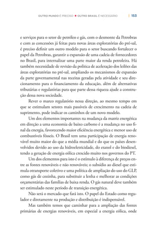 | 153OUTRO MUNDO É PRECISO OUTRO BRASIL É NECESSÁRIO
e serviços para o setor de petróleo e gás, com o desmonte da Petrobras
e com as concessões já feitas para novas áreas exploratórias do pré-sal,
é preciso deﬁnir um outro modelo para o setor buscando fortalecer o
papel da Petrobras, garantir a expansão de uma cadeia de fornecedores
no Brasil, para internalizar uma parte maior da renda petroleira. Há
também necessidade de revisão da política de aceleração dos leilões das
áreas exploratórias no pré-sal, ampliando os mecanismos de expansão
da parte governamental nas receitas geradas pela atividade e seu dire-
cionamento para o ﬁnanciamento da educação, além de alternativas
tributárias e regulatórias para que parte dessa riqueza ajude a constru-
ção dessa nova sociedade.
Rever o marco regulatório nessa direção, ao mesmo tempo em
que se estimulam setores mais passíveis de crescimento na cadeia de
suprimento, pode indicar os caminhos de um novo modelo.
Um dos elementos importantes na mudança da matriz energética
em direção a uma economia de baixo carbono é a mudança no uso ﬁ-
nal da energia, favorecendo maior eﬁciência energética e menor uso de
combustíveis fósseis. O Brasil tem uma participação de energia reno-
vável muito maior do que a média mundial e do que os países desen-
volvidos devido ao uso da hidroeletricidade, do etanol e do biodiesel,
tendo a geração de energia eólica crescido muito nos governos do PT.
Um dos elementos para isto é o estímulo à diferença de preços en-
tre as fontes renováveis e não renováveis; o subsídio ao diesel que esti-
mula otransporte coletivo e uma política de ampliação do uso do GLP,
como gás de cozinha, para substituir a lenha e melhorar as condições
orçamentárias das famílias de baixa renda. O gás natural deve também
ser estimulado neste período de transição energética.
Não será o mercado que fará isto. O papel do Estado como regu-
lador e diretamente na produção e distribuição é indispensável.
Mas também temos que caminhar para a ampliação das fontes
primárias de energias renováveis, em especial a energia eólica, onde
 