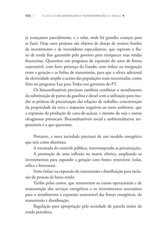 154 | PLANO DE RECONSTRUÇÃO E TRANSFORMAÇÃO DO BRASIL
já avançamos parcialmente, e a solar, onde há grandes avanços para
se fazer. Hoje estes projetos são objetos de desejo de muitos fundos
de investimento e de investidores especulativos, que esperam o ﬂu-
xo de renda ﬁxo garantido pelo governo para enriquecer suas rendas
ﬁnanceiras. Queremos um programa de expansão do setor de forma
sustentável, com forte presença do Estado, com ênfase na integração
entre a geração e as linhas de transmissão, para que a oferta adicional
de eletricidade amplie o acesso das populações mais necessitadas, como
feito no programa Luz para Todos nos governos do PT.
Os biocombustíveis precisam também combinar o atendimento
da substituição de partes da gasolina e diesel com a utilização para mu-
dar as práticas de precarização das relações de trabalho, concentração
da propriedade da terra e impactos negativos ao meio ambiente, que
a expansão da produção de cana-de-açúcar, e mesmo da soja e outras
oleaginosas provocam. Biocombustíveis social e ambientalmente res-
ponsáveis é o que queremos.
Portanto, a nova sociedade precisará de um modelo energético
que terá como diretrizes:
A retomada do controle público, interrompendo as privatizações.
A promoção de uma inﬂexão na matriz elétrica, ampliando os
investimentos para expandir a geração com fontes renováveis (solar,
eólica e biomassa).
Forte ênfase na expansão da transmissão e distribuição para inclu-
são de pessoas de baixa renda.
Tarifas pelos custos, que remunerem os custos operacionais e de
manutenção dos serviços energéticos e os investimentos necessários
para o atendimento à expansão sustentável das fontes energéticas, da
transmissão e distribuição.
Regulação para apropriação pela sociedade de parcela maior da
renda petroleira.
 
