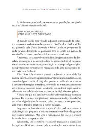 | 155OUTRO MUNDO É PRECISO OUTRO BRASIL É NECESSÁRIO
E, ﬁnalmente, prioridade para o acesso de populações marginali-
zadas ao sistema energético do país.
|
UMA NOVA INDÚSTRIA
PARA UMA NOVA SOCIEDADE
O mundo inteiro tem voltado a discutir a necessidade da indús-
tria como centro dinâmico da economia. Dos Estados Unidos à Chi-
na, passando pela União Europeia e Reino Unido, os programas de
saída da crise decorrente da pandemia têm se focado no avanço da
nova indústria e na expansão de infraestruturas modernas.
A retomada do desenvolvimento deve almejar o aumento da den-
sidade tecnológica e da complexidade da matriz industrial existente,
simultaneamente ao seu avanço em direção ao novo paradigma digital,
não apenas como consumidores mas garantindo uma inserção autôno-
ma e soberana do Brasil.
Além disso, é fundamental garantir a soberania e privacidade dos
dados e informações estratégicas do país, evitando que novas tecnologias
como inteligência artiﬁcial e big data possam ser utilizadas de maneira
a capturar informações estratégicas, sobretudo ao evitar armazenamento
em centros de dados em nuvem localizados fora do Brasil e que reconhe-
cidamente têm colaboração com serviços de inteligência estrangeiros.
A indústria que está sendo projetada é diferente da que existia no
passado. Ela tem mais complexidade, automação inteligente, relações
em redes, digitalização abrangente, baixo carbono e novos processos,
com menos trabalho repetitivo e menos poluição.
Programas de ﬁnanciamento e apoio técnico podem promover a
digitalização das pequenas e médias empresas e também das grandes
que estejam defasadas. Mas sem a participação das PMEs o avanço
industrial ﬁcará comprometido.
Felizmente, isto é possível e acessível mediante a atualização
(retroﬁt) das fábricas existentes pela sensorização, automação e inte-
 
