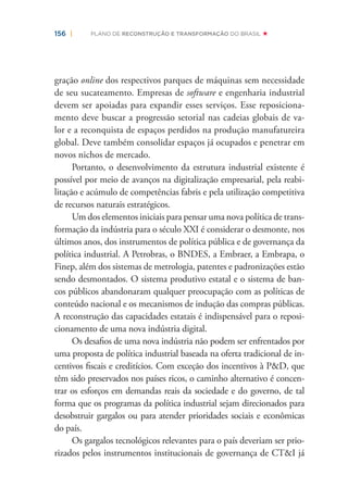 156 | PLANO DE RECONSTRUÇÃO E TRANSFORMAÇÃO DO BRASIL
gração online dos respectivos parques de máquinas sem necessidade
de seu sucateamento. Empresas de software e engenharia industrial
devem ser apoiadas para expandir esses serviços. Esse reposiciona-
mento deve buscar a progressão setorial nas cadeias globais de va-
lor e a reconquista de espaços perdidos na produção manufatureira
global. Deve também consolidar espaços já ocupados e penetrar em
novos nichos de mercado.
Portanto, o desenvolvimento da estrutura industrial existente é
possível por meio de avanços na digitalização empresarial, pela reabi-
litação e acúmulo de competências fabris e pela utilização competitiva
de recursos naturais estratégicos.
Um dos elementos iniciais para pensar uma nova política de trans-
formação da indústria para o século XXI é considerar o desmonte, nos
últimos anos, dos instrumentos de política pública e de governança da
política industrial. A Petrobras, o BNDES, a Embraer, a Embrapa, o
Finep, além dos sistemas de metrologia, patentes e padronizações estão
sendo desmontados. O sistema produtivo estatal e o sistema de ban-
cos públicos abandonaram qualquer preocupação com as políticas de
conteúdo nacional e os mecanismos de indução das compras públicas.
A reconstrução das capacidades estatais é indispensável para o reposi-
cionamento de uma nova indústria digital.
Os desaﬁos de uma nova indústria não podem ser enfrentados por
uma proposta de política industrial baseada na oferta tradicional de in-
centivos ﬁscais e creditícios. Com exceção dos incentivos à P&D, que
têm sido preservados nos países ricos, o caminho alternativo é concen-
trar os esforços em demandas reais da sociedade e do governo, de tal
forma que os programas da política industrial sejam direcionados para
desobstruir gargalos ou para atender prioridades sociais e econômicas
do país.
Os gargalos tecnológicos relevantes para o país deveriam ser prio-
rizados pelos instrumentos institucionais de governança de CT&I já
 