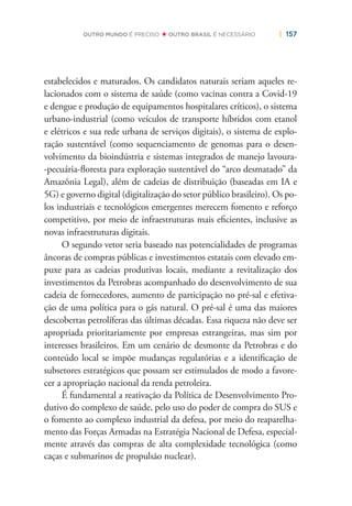 | 157OUTRO MUNDO É PRECISO OUTRO BRASIL É NECESSÁRIO
estabelecidos e maturados. Os candidatos naturais seriam aqueles re-
lacionados com o sistema de saúde (como vacinas contra a Covid-19
e dengue e produção de equipamentos hospitalares críticos), o sistema
urbano-industrial (como veículos de transporte híbridos com etanol
e elétricos e sua rede urbana de serviços digitais), o sistema de explo-
ração sustentável (como sequenciamento de genomas para o desen-
volvimento da bioindústria e sistemas integrados de manejo lavoura-
-pecuária-ﬂoresta para exploração sustentável do “arco desmatado” da
Amazônia Legal), além de cadeias de distribuição (baseadas em IA e
5G) e governo digital (digitalização do setor público brasileiro). Os po-
los industriais e tecnológicos emergentes merecem fomento e reforço
competitivo, por meio de infraestruturas mais eﬁcientes, inclusive as
novas infraestruturas digitais.
O segundo vetor seria baseado nas potencialidades de programas
âncoras de compras públicas e investimentos estatais com elevado em-
puxe para as cadeias produtivas locais, mediante a revitalização dos
investimentos da Petrobras acompanhado do desenvolvimento de sua
cadeia de fornecedores, aumento de participação no pré-sal e efetiva-
ção de uma política para o gás natural. O pré-sal é uma das maiores
descobertas petrolíferas das últimas décadas. Essa riqueza não deve ser
apropriada prioritariamente por empresas estrangeiras, mas sim por
interesses brasileiros. Em um cenário de desmonte da Petrobras e do
conteúdo local se impõe mudanças regulatórias e a identiﬁcação de
subsetores estratégicos que possam ser estimulados de modo a favore-
cer a apropriação nacional da renda petroleira.
É fundamental a reativação da Política de Desenvolvimento Pro-
dutivo do complexo de saúde, pelo uso do poder de compra do SUS e
o fomento ao complexo industrial da defesa, por meio do reaparelha-
mento das Forças Armadas na Estratégia Nacional de Defesa, especial-
mente através das compras de alta complexidade tecnológica (como
caças e submarinos de propulsão nuclear).
 