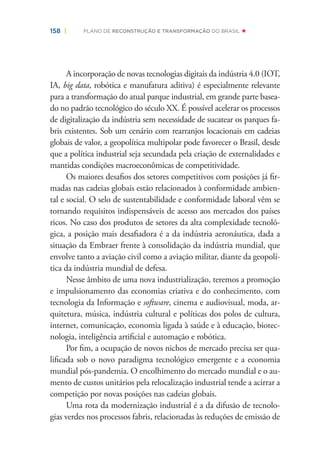 158 | PLANO DE RECONSTRUÇÃO E TRANSFORMAÇÃO DO BRASIL
A incorporação de novas tecnologias digitais da indústria 4.0 (IOT,
IA, big data, robótica e manufatura aditiva) é especialmente relevante
para a transformação do atual parque industrial, em grande parte basea-
do no padrão tecnológico do século XX. É possível acelerar os processos
de digitalização da indústria sem necessidade de sucatear os parques fa-
bris existentes. Sob um cenário com rearranjos locacionais em cadeias
globais de valor, a geopolítica multipolar pode favorecer o Brasil, desde
que a política industrial seja secundada pela criação de externalidades e
mantidas condições macroeconômicas de competitividade.
Os maiores desaﬁos dos setores competitivos com posições já ﬁr-
madas nas cadeias globais estão relacionados à conformidade ambien-
tal e social. O selo de sustentabilidade e conformidade laboral vêm se
tornando requisitos indispensáveis de acesso aos mercados dos países
ricos. No caso dos produtos de setores da alta complexidade tecnoló-
gica, a posição mais desaﬁadora é a da indústria aeronáutica, dada a
situação da Embraer frente à consolidação da indústria mundial, que
envolve tanto a aviação civil como a aviação militar, diante da geopolí-
tica da indústria mundial de defesa.
Nesse âmbito de uma nova industrialização, teremos a promoção
e impulsionamento das economias criativa e do conhecimento, com
tecnologia da Informação e software, cinema e audiovisual, moda, ar-
quitetura, música, indústria cultural e políticas dos polos de cultura,
internet, comunicação, economia ligada à saúde e à educação, biotec-
nologia, inteligência artiﬁcial e automação e robótica.
Por ﬁm, a ocupação de novos nichos de mercado precisa ser qua-
liﬁcada sob o novo paradigma tecnológico emergente e a economia
mundial pós-pandemia. O encolhimento do mercado mundial e o au-
mento de custos unitários pela relocalização industrial tende a acirrar a
competição por novas posições nas cadeias globais.
Uma rota da modernização industrial é a da difusão de tecnolo-
gias verdes nos processos fabris, relacionadas às reduções de emissão de
 