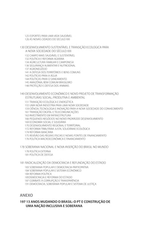 125 ESPORTES PARA UMA VIDA SAUDÁVEL
126 AS NOVAS CIDADES DO SÉCULO XXI
130 DESENVOLVIMENTO SUSTENTÁVEL E TRANSIÇÃO ECOLOGICA PARA
A NOVA SOCIEDADE DO SÉCULO XXI
132 CAMPO MAIS SAUDÁVEL E SUSTENTÁVEL
132 POLÍTICA E REFORMA AGRÁRIA
134 AGRICULTURA FAMILIAR E CAMPONESA
136 SEGURANÇA ALIMENTAR E NUTRICIONAL
137 AGRONEGÓCIO
141 A DEFESA DOS TERRITÓRIOS E BENS COMUNS
142 POLÍTICAS PARA A ÁGUA
144 POLÍTICAS PARA O SANEAMENTO
145 AMAZÔNIA, BEM COMUM BRASILEIRO
148 PROTEÇÃO E DEFESA DOS ANIMAIS
149 DESENVOLVIMENTO ECONÔMICO E NOVO PROJETO DE TRANSFORMAÇÃO
ESTRUTURAS SOCIAL, PRODUTIVA E AMBIENTAL
151 TRANSIÇÃO ECOLÓGICA E ENERGÉTICA
155 UMA NOVA INDÚSTRIA PARA UMA NOVA SOCIEDADE
159 CIÊNCIA, TECNOLOGIA E INOVAÇÃO PARA A NOVA SOCIEDADE DO CONHECIMENTO
161 TRANSIÇÃO DIGITAL E TELECOMUNICAÇÕES
163 INVESTIMENTO EM INFRAESTRUTURA
166 PEQUENOS NEGÓCIOS NO NOVO PADRÃODE DESENVOLVIMENTO
169 ECONOMIA SOCIAL E SOLIDÁRIA
170 DESENVOLVIMENTO REGIONAL E TERRITORIAL
172 REFORMA TRIBUTÁRIA JUSTA, SOLIDÁRIAE ECOLÓGICA
174 REFORMA BANCÁRIA
175 REVISÃO DAS REGRAS FISCAIS E NOVAS FONTES DE FINANCIAMENTO
176 POLÍTICA MACROECONÔMICA E FINANCIAMENTO
178 SOBERANIA NACIONAL E NOVA INSERÇÃO DO BRASIL NO MUNDO
178 POLÍTICA EXTERNA
181 POLÍTICA DE DEFESA
181 RADICALIZAÇÃO DA DEMOCRACIA E REFUNDAÇÃO DO ESTADO
183 SOBERANIA POPULAR E DEMOCRACIA PARTICIPATIVA
184 SOBERANIA POPULAR E SISTEMA ECONÔMICO
184 REFORMA POLÍTICA
185DEMOCRACIA E REFORMA DO ESTADO
187 COMBATE À CORRUPÇÃO E TRANSPARÊNCIA
191 DEMOCRACIA, SOBERANIA POPULAR E SISTEMA DE JUSTIÇA
ANEXO
197 13 ANOS MUDANDO O BRASIL: O PT E CONSTRUÇÃO DE
UMA NAÇÃO INCLUSIVA E SOBERANA
 