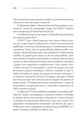 160 | PLANO DE RECONSTRUÇÃO E TRANSFORMAÇÃO DO BRASIL
redes internacionais que procuram entender as características do vírus
e desenvolver alternativas para combatê-lo.
É indispensável dotar o Sistema de bases de ﬁnanciamento e rees-
truturá-lo, através da recomposição integral do FNDCT, inclusive
com a recuperação do Fundo Social do pré-sal.
É fundamental que se interrompa a atual política de privatização
das empresas estatais de TI.
O SNCTI que o Brasil construiu com enorme esforço já pro-
vou que é capaz de gerar conhecimentos e formar recursos humanos
qualiﬁcados, com fortes contribuições para as transformações sociais
e produtivas. Porém, deve ser potencializado mediante melhor arti-
culação e divisão de funções entre seus componentes. Infraestruturas
cientíﬁcas de grande porte devem ser de uso compartilhado, assim
como projetos de grande escala focados na resolução dos principais
entraves ao desenvolvimento brasileiro devem mobilizar instituições
e grupos com competências complementares. Nesse sentido, deve-
-se focar no apoio às universidades e centros de pesquisa por meio
do fomento a projetos individuais e coletivos, incluindo as redes te-
máticas formadas por grupos de pesquisa de diversas instituições e
os Institutos Nacionais de Ciência, Tecnologia e Inovação. O Brasil
deve fazer parte das redes internacionais de pesquisa em projetos de
grande alcance. É fundamental renovar constantemente o corpo de
pesquisadores, incorporando jovens e enraizando competências em
todo o território nacional.
A política de CTI deve estabelecer prioridades com políticas deﬁ-
nidas por missões, com programas e orçamentos robustos. Atividades
de pesquisa devem estar associadas à formação de recursos humanos
e ampliação de infraestrutura laboratorial, e para tanto, torna-se im-
prescindível o fortalecimento institucional e de fomento da Capes e
CNPq, assim como, a importante articulação Finep com BNDES, evi-
tando o retrocesso veriﬁcado nos últimos anos.
 