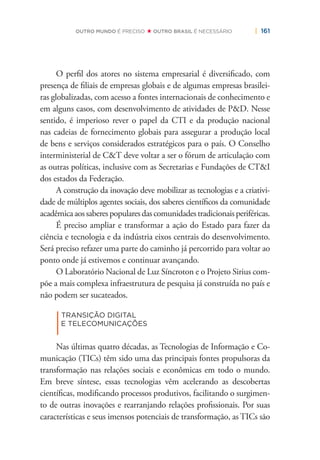 | 161OUTRO MUNDO É PRECISO OUTRO BRASIL É NECESSÁRIO
O perﬁl dos atores no sistema empresarial é diversiﬁcado, com
presença de ﬁliais de empresas globais e de algumas empresas brasilei-
ras globalizadas, com acesso a fontes internacionais de conhecimento e
em alguns casos, com desenvolvimento de atividades de P&D. Nesse
sentido, é imperioso rever o papel da CTI e da produção nacional
nas cadeias de fornecimento globais para assegurar a produção local
de bens e serviços considerados estratégicos para o país. O Conselho
interministerial de C&T deve voltar a ser o fórum de articulação com
as outras políticas, inclusive com as Secretarias e Fundações de CT&I
dos estados da Federação.
A construção da inovação deve mobilizar as tecnologias e a criativi-
dade de múltiplos agentes sociais, dos saberes cientíﬁcos da comunidade
acadêmicaaossaberespopularesdascomunidadestradicionaisperiféricas.
É preciso ampliar e transformar a ação do Estado para fazer da
ciência e tecnologia e da indústria eixos centrais do desenvolvimento.
Será preciso refazer uma parte do caminho já percorrido para voltar ao
ponto onde já estivemos e continuar avançando.
O Laboratório Nacional de Luz Síncroton e o Projeto Sirius com-
põe a mais complexa infraestrutura de pesquisa já construída no país e
não podem ser sucateados.
|
TRANSIÇÃO DIGITAL
E TELECOMUNICAÇÕES
Nas últimas quatro décadas, as Tecnologias de Informação e Co-
municação (TICs) têm sido uma das principais fontes propulsoras da
transformação nas relações sociais e econômicas em todo o mundo.
Em breve síntese, essas tecnologias vêm acelerando as descobertas
cientíﬁcas, modiﬁcando processos produtivos, facilitando o surgimen-
to de outras inovações e rearranjando relações proﬁssionais. Por suas
características e seus imensos potenciais de transformação, as TICs são
 