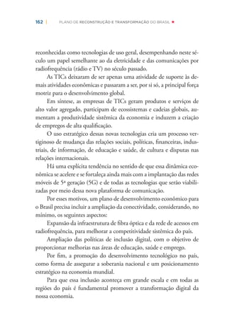 162 | PLANO DE RECONSTRUÇÃO E TRANSFORMAÇÃO DO BRASIL
reconhecidas como tecnologias de uso geral, desempenhando neste sé-
culo um papel semelhante ao da eletricidade e das comunicações por
radiofrequência (rádio e TV) no século passado.
As TICs deixaram de ser apenas uma atividade de suporte às de-
mais atividades econômicas e passaram a ser, por si só, a principal força
motriz para o desenvolvimento global.
Em síntese, as empresas de TICs geram produtos e serviços de
alto valor agregado, participam de ecossistemas e cadeias globais, au-
mentam a produtividade sistêmica da economia e induzem a criação
de empregos de alta qualiﬁcação.
O uso estratégico dessas novas tecnologias cria um processo ver-
tiginoso de mudança das relações sociais, políticas, ﬁnanceiras, indus-
triais, de informação, de educação e saúde, de cultura e disputas nas
relações internacionais.
Há uma explícita tendência no sentido de que essa dinâmica eco-
nômica se acelere e se fortaleça ainda mais com a implantação das redes
móveis de 5ª geração (5G) e de todas as tecnologias que serão viabili-
zadas por meio dessa nova plataforma de comunicação.
Por esses motivos, um plano de desenvolvimento econômico para
o Brasil precisa incluir a ampliação da conectividade, considerando, no
mínimo, os seguintes aspectos:
Expansão da infraestrutura de ﬁbra óptica e da rede de acessos em
radiofrequência, para melhorar a competitividade sistêmica do país.
Ampliação das políticas de inclusão digital, com o objetivo de
proporcionar melhorias nas áreas de educação, saúde e emprego.
Por ﬁm, a promoção do desenvolvimento tecnológico no país,
como forma de assegurar a soberania nacional e um posicionamento
estratégico na economia mundial.
Para que essa inclusão aconteça em grande escala e em todas as
regiões do país é fundamental promover a transformação digital da
nossa economia.
 