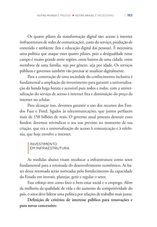| 163OUTRO MUNDO É PRECISO OUTRO BRASIL É NECESSÁRIO
Os quatro pilares da transformação digital são: acesso à internet
(infraestrutura de redes de comunicação), custo do serviço, produção de
conteúdo e ambiente (leis e educação digital das pessoas). É necessária
uma política que ataque esses quatro pilares, pois a desigualdade nesse
campo é muito grande entre regiões, entre bairros de uma cidade, entre
membros de uma família, seja por gênero, seja por idade. Os serviços
públicos e governos também vão precisar se atualizar digitalmente.
Para a construção de uma sociedade do conhecimento inclusiva é
fundamental a ampliação do investimento para garantir a universaliza-
ção da banda larga barata e acessível para todos e todas, com a univer-
salização do serviço de acesso à internet ﬁxa e diminuição do preço da
internet no celular.
Para alcançar isso, devemos garantir o uso dos recursos dos Fun-
dos Fust e Fistel, ligados às telecomunicações, que juntos perfazem
mais de 150 bilhões de reais. O governo atual procura destruir esses
fundos; devemos reivindicar o seu uso previsto no momento de sua
criação, que era a universalização do acesso à comunicação e à telefo-
nia, que hoje envolve a internet.
|
INVESTIMENTO
EM INFRAESTRUTURA
As medidas abaixo visam recolocar a infraestrutura como setor
fundamental para a retomada do desenvolvimento econômico. As ba-
ses dessa retomada serão norteadas pelo fortalecimento da capacidade
do Estado em investir, planejar, gerir e regular o setor.
Esse esforço tem como foco o bem-estar social e o emprego. Além
da melhoria da qualidade de vida e do aumento da competitividade do
país, o setor deve liderar uma política por relações de trabalho mais justas.
Deﬁnição de critérios de interesse público para renovações e
para novas concessões:
 