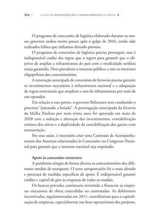 164 | PLANO DE RECONSTRUÇÃO E TRANSFORMAÇÃO DO BRASIL
O programa de concessões de logística elaborado durante os nos-
sos governos andou muito pouco após o golpe de 2016, tendo sido
realizados leilões que tínhamos deixado prontos.
O programa de concessões de logística precisa prosseguir, mas é
indispensável cuidar das regras que o regem para garantir que o ob-
jetivo de ampliar a infraestrutura do país com a modicidade tarifária
esteja garantida. Deve prevalecer o interesse público, e não os interesses
oligopolistas dos concessionários.
A renovação antecipada de concessões de ferrovias precisa garantir
os investimentos necessários à infraestrutura nacional e a adequação
de regras contratuais que ampliem o uso da infraestrutura por mais de
um operador.
Em relação a esse ponto, o governo Bolsonaro tem conduzido o
processo “passando a boiada”. A prorrogação antecipada da ferrovia
da Malha Paulista por mais trinta anos foi aprovada em maio de
2020 com a redução e alteração dos investimentos, contabilização
errônea dos ativos e a duplicidade da contabilização dos gastos com
manutenção.
Por essa razão, é necessário criar uma Comissão de Acompanha-
mento dos Assuntos relacionados às Concessões no Congresso Nacio-
nal para garantir que o interesse nacional seja respeitado.
Apoio às concessões existentes:
A pandemia atingiu de forma diversa os concessionários dos dife-
rentes modais de transporte. O setor aeroportuário foi o mais afetado
e precisará de medidas especíﬁcas de apoio. É indispensável garantir
crédito e capital de giro às empresas de todos os modais.
Os bancos privados continuam resistindo a ﬁnanciar as empre-
sas executoras de obras concedidas ou contratadas. As debêntures
incentivadas, regulamentadas em 2011, contribuíram para a capitali-
zação de empresas, especialmente nas fases operacionais dos projetos,
 