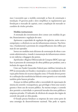 | 165OUTRO MUNDO É PRECISO OUTRO BRASIL É NECESSÁRIO
mas é necessário que a medida contemple as fases de construção e
instalação. O governo pode e deve simpliﬁcar os regulamentos que
fortaleçam o mercado de capitais, com a ampliação do mercado se-
cundário de títulos privados.
Medidas institucionais:
A retomada dos investimentos deve contar com medidas de ges-
tão, ﬁnanciamento e regulação do setor.
Aprimorar a capacidade de regulação das agências, assim como a
competição e a eﬁciência no uso da infraestrutura existente. Nas ferro-
vias, é fundamental a permissão de compartilhamento dos trilhos por
mais de um operador.
Inovar em modelos mais eﬁcientes de contratação de obras e con-
cessão administrativa, visando à manutenção da infraestrutura existen-
te em rodovias e dragagem dos portos.
Aprofundar o Regime Diferenciado de Compras (RDC) para agi-
lizar os processos de contratação de obras públicas por produto, com a
inclusão do seguro de obras.
Criar um Fundo Garantidor Federal para viabilizar iniciativas de
PPP já estruturadas em Estados e municípios e sem condições de efeti-
vação pelos limites de recursos daqueles entes. O Fundo deverá permi-
tir a utilização das transferências federais como garantia a ser executada
também pelos bancos privados.
Avançar no debate público sobre a necessidade de repactuação do
sistema de controle e transparência, que privilegie o bem-estar social e
garanta o bom uso do recurso público. Ao mesmo tempo, o controle
deve permitir a criatividade e o potencial inovador dos entes públicos e
empresas privadas. O indicador de eﬁciência de atuação dos órgãos de
controle não pode ser obra parada.
O Estado precisa fortalecer as empresas do setor como parte de
uma estratégia de desenvolvimento nacional. Não pode se repetir,
 