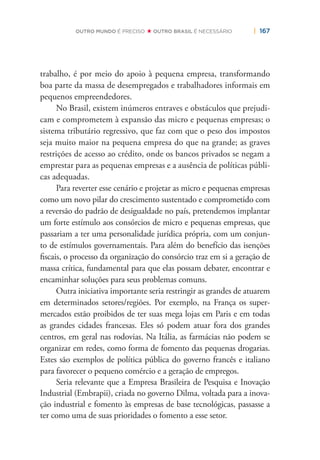 | 167OUTRO MUNDO É PRECISO OUTRO BRASIL É NECESSÁRIO
trabalho, é por meio do apoio à pequena empresa, transformando
boa parte da massa de desempregados e trabalhadores informais em
pequenos empreendedores.
No Brasil, existem inúmeros entraves e obstáculos que prejudi-
cam e comprometem à expansão das micro e pequenas empresas; o
sistema tributário regressivo, que faz com que o peso dos impostos
seja muito maior na pequena empresa do que na grande; as graves
restrições de acesso ao crédito, onde os bancos privados se negam a
emprestar para as pequenas empresas e a ausência de políticas públi-
cas adequadas.
Para reverter esse cenário e projetar as micro e pequenas empresas
como um novo pilar do crescimento sustentado e comprometido com
a reversão do padrão de desigualdade no país, pretendemos implantar
um forte estímulo aos consórcios de micro e pequenas empresas, que
passariam a ter uma personalidade jurídica própria, com um conjun-
to de estímulos governamentais. Para além do benefício das isenções
ﬁscais, o processo da organização do consórcio traz em si a geração de
massa crítica, fundamental para que elas possam debater, encontrar e
encaminhar soluções para seus problemas comuns.
Outra iniciativa importante seria restringir as grandes de atuarem
em determinados setores/regiões. Por exemplo, na França os super-
mercados estão proibidos de ter suas mega lojas em Paris e em todas
as grandes cidades francesas. Eles só podem atuar fora dos grandes
centros, em geral nas rodovias. Na Itália, as farmácias não podem se
organizar em redes, como forma de fomento das pequenas drogarias.
Estes são exemplos de política pública do governo francês e italiano
para favorecer o pequeno comércio e a geração de empregos.
Seria relevante que a Empresa Brasileira de Pesquisa e Inovação
Industrial (Embrapii), criada no governo Dilma, voltada para a inova-
ção industrial e fomento às empresas de base tecnológicas, passasse a
ter como uma de suas prioridades o fomento a esse setor.
 