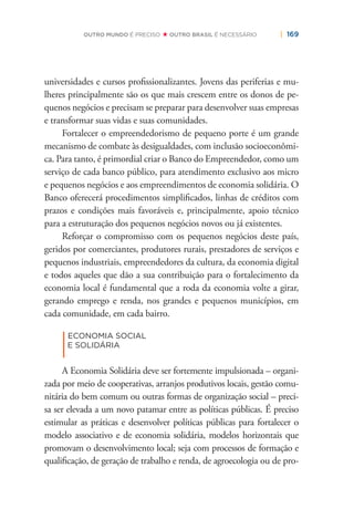 | 169OUTRO MUNDO É PRECISO OUTRO BRASIL É NECESSÁRIO
universidades e cursos proﬁssionalizantes. Jovens das periferias e mu-
lheres principalmente são os que mais crescem entre os donos de pe-
quenos negócios e precisam se preparar para desenvolver suas empresas
e transformar suas vidas e suas comunidades.
Fortalecer o empreendedorismo de pequeno porte é um grande
mecanismo de combate às desigualdades, com inclusão socioeconômi-
ca. Para tanto, é primordial criar o Banco do Empreendedor, como um
serviço de cada banco público, para atendimento exclusivo aos micro
e pequenos negócios e aos empreendimentos de economia solidária. O
Banco oferecerá procedimentos simpliﬁcados, linhas de créditos com
prazos e condições mais favoráveis e, principalmente, apoio técnico
para a estruturação dos pequenos negócios novos ou já existentes.
Reforçar o compromisso com os pequenos negócios deste país,
geridos por comerciantes, produtores rurais, prestadores de serviços e
pequenos industriais, empreendedores da cultura, da economia digital
e todos aqueles que dão a sua contribuição para o fortalecimento da
economia local é fundamental que a roda da economia volte a girar,
gerando emprego e renda, nos grandes e pequenos municípios, em
cada comunidade, em cada bairro.
|
ECONOMIA SOCIAL
E SOLIDÁRIA
A Economia Solidária deve ser fortemente impulsionada – organi-
zada por meio de cooperativas, arranjos produtivos locais, gestão comu-
nitária do bem comum ou outras formas de organização social – preci-
sa ser elevada a um novo patamar entre as políticas públicas. É preciso
estimular as práticas e desenvolver políticas públicas para fortalecer o
modelo associativo e de economia solidária, modelos horizontais que
promovam o desenvolvimento local; seja com processos de formação e
qualiﬁcação, de geração de trabalho e renda, de agroecologia ou de pro-
 