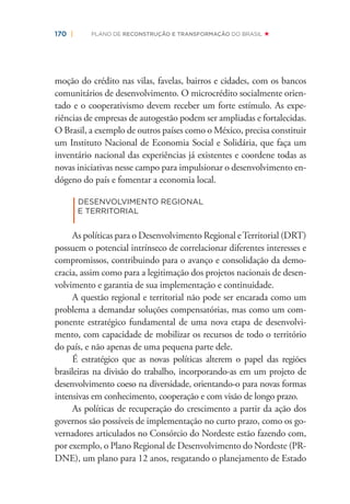 170 | PLANO DE RECONSTRUÇÃO E TRANSFORMAÇÃO DO BRASIL
moção do crédito nas vilas, favelas, bairros e cidades, com os bancos
comunitários de desenvolvimento. O microcrédito socialmente orien-
tado e o cooperativismo devem receber um forte estímulo. As expe-
riências de empresas de autogestão podem ser ampliadas e fortalecidas.
O Brasil, a exemplo de outros países como o México, precisa constituir
um Instituto Nacional de Economia Social e Solidária, que faça um
inventário nacional das experiências já existentes e coordene todas as
novas iniciativas nesse campo para impulsionar o desenvolvimento en-
dógeno do país e fomentar a economia local.
|
DESENVOLVIMENTO REGIONAL
E TERRITORIAL
As políticas para o Desenvolvimento Regional eTerritorial (DRT)
possuem o potencial intrínseco de correlacionar diferentes interesses e
compromissos, contribuindo para o avanço e consolidação da demo-
cracia, assim como para a legitimação dos projetos nacionais de desen-
volvimento e garantia de sua implementação e continuidade.
A questão regional e territorial não pode ser encarada como um
problema a demandar soluções compensatórias, mas como um com-
ponente estratégico fundamental de uma nova etapa de desenvolvi-
mento, com capacidade de mobilizar os recursos de todo o território
do país, e não apenas de uma pequena parte dele.
É estratégico que as novas políticas alterem o papel das regiões
brasileiras na divisão do trabalho, incorporando-as em um projeto de
desenvolvimento coeso na diversidade, orientando-o para novas formas
intensivas em conhecimento, cooperação e com visão de longo prazo.
As políticas de recuperação do crescimento a partir da ação dos
governos são possíveis de implementação no curto prazo, como os go-
vernadores articulados no Consórcio do Nordeste estão fazendo com,
por exemplo, o Plano Regional de Desenvolvimento do Nordeste (PR-
DNE), um plano para 12 anos, resgatando o planejamento de Estado
 