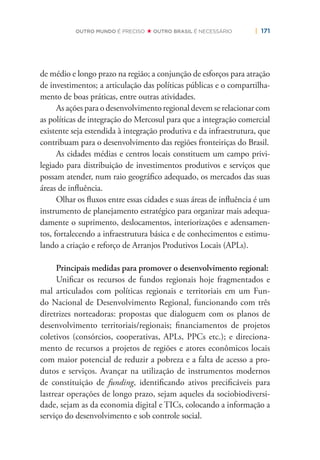 | 171OUTRO MUNDO É PRECISO OUTRO BRASIL É NECESSÁRIO
de médio e longo prazo na região; a conjunção de esforços para atração
de investimentos; a articulação das políticas públicas e o compartilha-
mento de boas práticas, entre outras atividades.
As ações para o desenvolvimento regional devem se relacionar com
as políticas de integração do Mercosul para que a integração comercial
existente seja estendida à integração produtiva e da infraestrutura, que
contribuam para o desenvolvimento das regiões fronteiriças do Brasil.
As cidades médias e centros locais constituem um campo privi-
legiado para distribuição de investimentos produtivos e serviços que
possam atender, num raio geográﬁco adequado, os mercados das suas
áreas de inﬂuência.
Olhar os ﬂuxos entre essas cidades e suas áreas de inﬂuência é um
instrumento de planejamento estratégico para organizar mais adequa-
damente o suprimento, deslocamentos, interiorizações e adensamen-
tos, fortalecendo a infraestrutura básica e de conhecimentos e estimu-
lando a criação e reforço de Arranjos Produtivos Locais (APLs).
Principais medidas para promover o desenvolvimento regional:
Uniﬁcar os recursos de fundos regionais hoje fragmentados e
mal articulados com políticas regionais e territoriais em um Fun-
do Nacional de Desenvolvimento Regional, funcionando com três
diretrizes norteadoras: propostas que dialoguem com os planos de
desenvolvimento territoriais/regionais; ﬁnanciamentos de projetos
coletivos (consórcios, cooperativas, APLs, PPCs etc.); e direciona-
mento de recursos a projetos de regiões e atores econômicos locais
com maior potencial de reduzir a pobreza e a falta de acesso a pro-
dutos e serviços. Avançar na utilização de instrumentos modernos
de constituição de funding, identiﬁcando ativos preciﬁcáveis para
lastrear operações de longo prazo, sejam aqueles da sociobiodiversi-
dade, sejam as da economia digital e TICs, colocando a informação a
serviço do desenvolvimento e sob controle social.
 