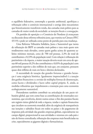 | 173OUTRO MUNDO É PRECISO OUTRO BRASIL É NECESSÁRIO
o equilíbrio federativo, contempla a questão ambiental, aperfeiçoa a
tributação sobre o comércio internacional e corrige dois mecanismos
que historicamente transferem renda, das camadas mais pobres para as
camadas de maior renda da sociedade: as isenções ﬁscais e a sonegação.
Os partidos de oposição e o Consórcio do Nordeste já avançaram
na discussão dessa reforma tributária justa, que tramita na Câmara (PEC
45/19) e pode ser utilizada como ponto de partida para essa mudança.
Uma Reforma Tributária Solidária, Justa e Sustentável que isenta
de tributação do IRPF as camadas mais pobres e taxa mais quem tem
rendimentos mais elevados, como quem ganha acima de quarenta sa-
lários mínimos mensais, cerca de 700 mil pessoas, 2,3% do total de
contribuintes e 0,33% da população total. Com relação à tributação do
patrimônio e da riqueza, a maior taxação deveria recair em cerca de ape-
nas 60 mil pessoas (0,2% dos contribuintes e 0,03% da população) com
patrimônio superior a dez milhões de reais que, em conjunto, possuem
quase dois trilhões de reais em bens e direitos declarados.
A necessidade de taxação das grandes fortunas e grandes heran-
ças é uma exigência histórica. Igualmente imprescindível é a taxação
dos ganhos ﬁnanceiros e a revisão de múltiplas formas de desoneração,
como lucros e dividendos e lucro sobre capital próprio. E, ainda, as
medidas tributárias que impulsionem a transição para uma economia
ecologicamente sustentável.
Pretendemos também contribuir na articulação de um pacto tri-
butário global, que tem como base as contribuições de renomados eco-
nomistas, que envolveria, dentre outras coisas: o ﬁm dos paraísos ﬁscais;
um registro único global de toda a riqueza, rendas e capitais ﬁnanceiros
que circulam na economia mundial; além da exigência de transparência
nas isenções e subsídios ﬁscais em todos os países e do pagamento de
impostos pela atividade das grandes empresas globais, especialmente no
campo digital, proporcional às suas atividades e retornos em cada país e
não de forma centralizada; tributação das empresas mais beneﬁciadas na
crise, especialmente as gigantes digitais e farmacêuticas.
 