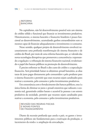 174 | PLANO DE RECONSTRUÇÃO E TRANSFORMAÇÃO DO BRASIL
|
REFORMA
BANCÁRIA
No capitalismo, não há desenvolvimento possível sem um sistema
de crédito sólido e funcional que ﬁnancie os investimentos produtivos.
Historicamente, o sistema bancário e ﬁnanceiro brasileiro é pouco fun-
cional ao desenvolvimento, acumulando ganhos extraordinários sem se
mostrar capaz de ﬁnanciar adequadamente o investimento e o consumo.
Nesse sentido, qualquer projeto de desenvolvimento envolverá ne-
cessariamente uma profunda transformação do sistema ﬁnanceiro e de
crédito do Brasil, por meio de uma reforma bancária que, se valendo das
novas tecnologias disruptivas que promovem a concorrência e repensan-
do a regulação e a tributação do sistema ﬁnanceiro nacional, revalorizan-
do o papel dos bancos públicos na promoção do desenvolvimento.
É preciso enfrentar no Brasil o alto custo do crédito e a especulação
ﬁnanceira. Será prioridade baixar os altíssimos spreads bancários, as altas
taxas de juros pagas diretamente pelo consumidor e pelo produtor para
o sistema ﬁnanceiro e permitir que esses recursos sejam canalizados para
reativar a economia, pelo consumo e pelos investimentos produtivos.
Em consonância com o fortalecimento dos bancos públicos, esta é a
única forma de eliminar os juros e spreads extorsivos que sufocam e eco-
nomia real, garantindo crédito barato e acessível às pessoas e aos setores
produtivos da sociedade, permitir que recursos sejam canalizados para
reativar a economia, pelo consumo e pelos investimentos produtivos.
|
REVISÃO DAS REGRAS FISCAIS
E NOVAS FONTES
DE FINANCIAMENTO
Diante da recessão profunda que assola o país, os gastos e inves-
timentos públicos são fundamentais para a reativação da produção, o
incremento da renda e a ampliação da arrecadação.
 