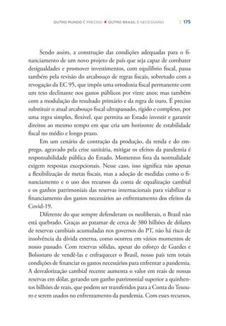| 175OUTRO MUNDO É PRECISO OUTRO BRASIL É NECESSÁRIO
Sendo assim, a construção das condições adequadas para o ﬁ-
nanciamento de um novo projeto de país que seja capaz de combater
desigualdades e promover investimentos, com equilíbrio ﬁscal, passa
também pela revisão do arcabouço de regras ﬁscais, sobretudo com a
revogação da EC 95, que impôs uma ortodoxia ﬁscal permanente com
um teto declinante nos gastos públicos por vinte anos; mas também
com a modulação do resultado primário e da regra de ouro. É preciso
substituir o atual arcabouço ﬁscal ultrapassado, rígido e complexo, por
uma regra simples, ﬂexível, que permita ao Estado investir e garantir
direitos ao mesmo tempo em que cria um horizonte de estabilidade
ﬁscal no médio e longo prazo.
Em um cenário de contração da produção, da renda e do em-
prego, agravado pela crise sanitária, mitigar os efeitos da pandemia é
responsabilidade pública do Estado. Momentos fora da normalidade
exigem respostas excepcionais. Nesse caso, isso signiﬁca não apenas
a ﬂexibilização de metas ﬁscais, mas a adoção de medidas como o ﬁ-
nanciamento e o uso dos recursos da conta de equalização cambial
e os ganhos patrimoniais das reservas internacionais para viabilizar o
ﬁnanciamento dos gastos necessários ao enfrentamento dos efeitos da
Covid-19.
Diferente do que sempre defenderam os neoliberais, o Brasil não
está quebrado. Graças ao patamar de cerca de 380 bilhões de dólares
de reservas cambiais acumuladas nos governos do PT, não há risco de
insolvência da dívida externa, como ocorreu em vários momentos de
nosso passado. Com reservas sólidas, apesar do esforço de Guedes e
Bolsonaro de vendê-las e enfraquecer o Brasil, nosso país tem totais
condições de ﬁnanciar os gastos necessários para enfrentar a pandemia.
A desvalorização cambial recente aumenta o valor em reais de nossas
reservas em dólar, gerando um ganho patrimonial superior a quinhen-
tos bilhões de reais, que podem ser transferidos para a Conta doTesou-
ro e serem usados no enfrentamento da pandemia. Com esses recursos,
 