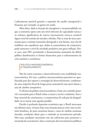 176 | PLANO DE RECONSTRUÇÃO E TRANSFORMAÇÃO DO BRASIL
é plenamente possível garantir a expansão do auxílio emergencial e
ﬁnanciar, por exemplo, os gastos em saúde.
Além disso, dada à situação de emergência e excepcionalidade em
que a economia opera com um nível relevante de capacidade ociosa e
os volumes signiﬁcativos de reserva internacional, torna-se aceitável
algum nível de emissão de moedas e dívidas. Não se trata de uma auto-
rização para a emissão monetária desregrada e sem limites, mas sim de
mobilizar um expediente que, dadas as características da conjuntura,
pode aumentar o nível de atividade produtiva sem gerar inﬂação. Nes-
se caso, uma PEC permitindo o ﬁnanciamento monetário do déﬁcit
público desobstruiria os limites ﬁnanceiros para o enfrentamento da
crise sanitária e econômica.
|
POLÍTICA MACROECONÔMICA
E FINANCIAMENTO
Não há como sustentar o desenvolvimento sem estabilidade ma-
croeconômica. Por isso, a política macroeconômica precisará ser aper-
feiçoada para dar suporte a estratégia de desenvolvimento, combinan-
do uma trajetória ﬁscal de longo prazo sustentável com juros baixos e
taxa de câmbio competitiva.
A reforma da política macroeconômica é hoje um caminho possí-
vel e necessário para o Brasil voltar a crescer e recriar a indústria. Sem a
base material do crescimento, o compromisso de redução da desigual-
dade vai se tornar uma agenda perdida.
Devido à profunda depressão econômica que o Brasil atravessou
nos últimos anos, vivemos hoje uma situação poucas vezes vista na his-
tória brasileira, de juros nominais baixos e taxas de câmbio nominais
elevadas, condições ideais para o estímulo ao investimento privado.
Mas essas condições necessárias não são suﬁcientes para promover a
retomada do crescimento. Sem a reativação dos investimentos públicos
 