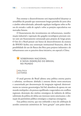 178 | PLANO DE RECONSTRUÇÃO E TRANSFORMAÇÃO DO BRASIL
Para retomar o desenvolvimento será imprescindível desarmar as
armadilhas do passado que sustentaram longos períodos de juros altos
e câmbio sobrevalorizado, adotando regulação inteligente sobre os ﬂu-
xos de entrada e saída de capital e sobre as posições especulativas nos
mercados futuros.
O ﬁnanciamento dos investimentos em infraestrutura, transfor-
mação industrial e superação dos gargalos tecnológicos precisam con-
tar com um ﬁnanciamento estruturado para projetos de longo prazo.
O fato de o Brasil possuir um banco de desenvolvimento da estatura
do BNDES facilita essa construção institucional ﬁnanceira, além da
possibilidade do uso do Banco dos Brics para projetos industriais e de
infraestrutura com os parceiros dessa iniciativa, em especial a China.
SOBERANIA NACIONAL
E NOVA INSERÇÃO DO BRASIL
NO MUNDO
|POLÍTICA
EXTERNA
O atual governo do Brasil adotou uma política externa passiva
e submissa, servilmente alinhada à extrema direita norte-americana
e caracterizada por desconstrução da integração regional; desinvesti-
mento na vertente geoestratégica Sul-Sul; abandono da aposta em um
mundo multipolar e da postura equilibrada e negociadora em conﬂitos
regionais; destruição dos núcleos estratégicos da indústria de defesa;
submissão da política de defesa aos interesses norte-americanos; e alie-
nação do patrimônio público estratégico a empresas estrangeiras.
Essa política externa, que traz embutido o risco de celebração de
acordos comerciais assimétricos de “nova geração” com países desen-
 