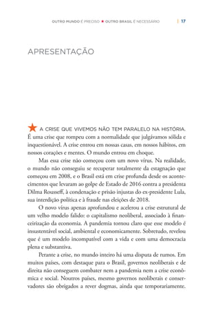 | 17OUTRO MUNDO É PRECISO OUTRO BRASIL É NECESSÁRIO
APRESENTAÇÃO
A CRISE QUE VIVEMOS NÃO TEM PARALELO NA HISTÓRIA.
É uma crise que rompeu com a normalidade que julgávamos sólida e
inquestionável. A crise entrou em nossas casas, em nossos hábitos, em
nossos corações e mentes. O mundo entrou em choque.
Mas essa crise não começou com um novo vírus. Na realidade,
o mundo não conseguiu se recuperar totalmente da estagnação que
começou em 2008, e o Brasil está em crise profunda desde os aconte-
cimentos que levaram ao golpe de Estado de 2016 contra a presidenta
Dilma Rousseﬀ, à condenação e prisão injustas do ex-presidente Lula,
sua interdição política e à fraude nas eleições de 2018.
O novo vírus apenas aprofundou e acelerou a crise estrutural de
um velho modelo falido: o capitalismo neoliberal, associado à ﬁnan-
ceirização da economia. A pandemia tornou claro que esse modelo é
insustentável social, ambiental e economicamente. Sobretudo, revelou
que é um modelo incompatível com a vida e com uma democracia
plena e substantiva.
Perante a crise, no mundo inteiro há uma disputa de rumos. Em
muitos países, com destaque para o Brasil, governos neoliberais e de
direita não conseguem combater nem a pandemia nem a crise econô-
mica e social. Noutros países, mesmo governos neoliberais e conser-
vadores são obrigados a rever dogmas, ainda que temporariamente.
 