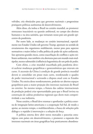 | 179OUTRO MUNDO É PRECISO OUTRO BRASIL É NECESSÁRIO
volvidos, cria obstáculos para que governos nacionais e progressistas
pratiquem políticas autônomas de desenvolvimento.
Além disso, ela isolou o Brasil no cenário mundial, ao promover
retrocessos inaceitáveis na questão ambiental, no campo dos direitos
humanos e na área sanitária, que tornaram nosso país um grande epi-
centro da pandemia.
Por outro lado, as mudanças no cenário internacional, especial-
mente nos Estados Unidos sob governo Trump, apontam no sentido de
esvaziamento dos organismos multilaterais, menor peso para aspectos
normativos e maior ênfase à velha política de poder de ações unilaterais.
Isso apresenta grandes riscos, como exacerbação de conﬂitos e ações mi-
litares unilaterais, mas também cria aberturas para um mundo mais mul-
tipolar, menos submetido à inﬂuência hegemônica de um polo de poder.
Com efeito, a crise mundial exacerbada pela pandemia deve-
rá acelerar mudanças geopolíticas e geoeconômicas que estavam em
curso. A ascensão da China à condição de grande potência mundial
deverá se consolidar em prazo mais curto, reordenando o quadro
de poder internacional e acirrando a disputa atual com os Estados
Unidos. Na esteira desse reordenamento, poderão ser abertos espaços
geopolíticos para a maior projeção dos interesses nacionais do Brasil
no exterior. Ao mesmo tempo, a fratura das cadeias internacionais
de produção poderá criar oportunidades para que o Brasil invista na
construção de cadeias produtivas regionais que deem mais competi-
tividade a sua indústria.
Nesse cenário, o Brasil deve retomar e aprofundar a política exter-
na de integração latino-americana e a cooperação Sul-Sul, de modo a
apoiar, ao mesmo tempo, o multilateralismo, a busca de soluções pelo
diálogo e o repúdio à intervenção e a soluções de força.
A política externa deve abrir novos mercados e parcerias estra-
tégicas com países em desenvolvimento, e promover a expansão dos
interesses nacionais em áreas geográﬁcas hoje praticamente abandona-
 