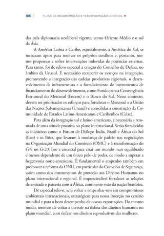 180 | PLANO DE RECONSTRUÇÃO E TRANSFORMAÇÃO DO BRASIL
das pela diplomacia neoliberal vigente, como Oriente Médio e o sul
da Ásia.
A América Latina e Caribe, especialmente, a América do Sul, se
tornaram aptos para resolver os próprios conﬂitos e, portanto, me-
nos propensos a sofrer intervenções indevidas de potências externas.
Para tanto, foi de relevo especial a criação do Conselho de Defesa, no
âmbito da Unasul. É necessário recuperar os avanços na integração,
promovendo a integração das cadeias produtivas regionais, o desen-
volvimento da infraestrutura e o fortalecimento de instrumentos de
ﬁnanciamento do desenvolvimento, como Fundo para a Convergência
Estrutural do Mercosul (Focem) e o Banco do Sul. Nesse contexto,
devem ser priorizados os esforços para fortalecer o Mercosul e a União
das Nações Sul-americanas (Unasul) e consolidar a construção da Co-
munidade de Estados Latino-Americanos e Caribenhos (Celac).
Para além da integração sul e latino-americana, é necessária a reto-
mada de uma atitude proativa no plano internacional. Serão fortalecidas
as iniciativas como o Fórum de Diálogo Índia, Brasil e África do Sul
(Ibas) e os Brics, que levaram à mudança de padrão nas negociações
na Organização Mundial do Comércio (OMC) e à transformação do
G-8 no G-20. Isso é essencial para criar um mundo mais equilibrado
e menos dependente de um único polo de poder, de modo a superar a
hegemonia norte-americana. É fundamental o empenho também em
promover a reforma da ONU, em particular do Conselho de Segurança,
assim como dos instrumentos de proteção aos Direitos Humanos no
plano internacional e regional. É imprescindível fortalecer as relações
de amizade e parceria com a África, continente-mãe da nação brasileira.
De especial relevo, será voltar a empenhar-nos em compromissos
ambientais internacionais, estratégicos para nossa inserção no cenário
mundial e para o bom desempenho de nossas exportações. Do mesmo
modo, teremos de voltar a investir na defesa dos direitos humanos no
plano mundial, com ênfase nos direitos reprodutivos das mulheres.
 