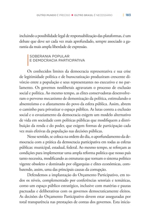 | 183OUTRO MUNDO É PRECISO OUTRO BRASIL É NECESSÁRIO
incluindo a possibilidade legal de responsabilização das plataformas, é um
debate que deve ser cada vez mais aprofundado, sempre associado a ga-
rantia da mais ampla liberdade de expressão.
|
SOBERANIA POPULAR
E DEMOCRACIA PARTICIPATIVA
Os conhecidos limites da democracia representativa e sua crise
de legitimidade política e de burocratização produziram crescente di-
vórcio entre a população e seus representantes no executivo e no par-
lamento. Os governos neoliberais agravaram o processo de exclusão
social e política. Ao mesmo tempo, as elites conservadoras desenvolve-
ram o perverso mecanismo de demonização da política, estimulando o
absenteísmo e o afastamento do povo da esfera pública. Assim, abrem
o caminho para privatizar o espaço público. As lutas contra a exclusão
social e o esvaziamento da democracia exigem um modelo alternativo
de vida em sociedade com políticas públicas que modiﬁquem a distri-
buição da renda e do poder, que exigem formas de participação cada
vez mais efetivas da população nas decisões públicas.
Nesse sentido, se coloca na ordem do dia, o aporfundamento da de-
mocracia com a prática da democracia participativa em todas as esferas
públicas: municipal, estadual, federal. Ao mesmo tempo, se reforçam as
condições para implementar uma ampla reforma política que nosso país
tanto necessita, modiﬁcando as estruturas que tornam o sistema político
vigente obsoleto e dominado por oligarquias e elites econômicas, com-
batendo, assim, uma das principais causas da corrupção.
Defendemos a implantação do Orçamento Participativo, em to-
dos os níveis, complementado por conferências setoriais e temáticas,
como um espaço público estratégico, inclusive com matérias e pautas
pactuadas e deliberativas com os governos democraticamente eleitos.
As decisões do Orçamento Participativo devem estar asseguradas por
total transparência nas prestações de contas dos governos. Esta inicia-
 