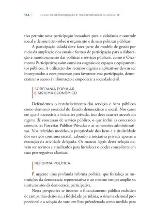 184 | PLANO DE RECONSTRUÇÃO E TRANSFORMAÇÃO DO BRASIL
tiva permite uma participação inovadora para a cidadania e controle
social e democrático sobre o orçamento e demais políticas públicas.
A participação cidadã deve fazer parte do modelo de gestão por
meio da ampliação dos canais e formas de participação para a elabora-
ção e monitoramento das políticas e serviços públicos, como o Orça-
mento Participativo; assim como na cogestão de espaços e equipamen-
tos públicos. A utilização dos recursos digitais e aplicativos devem ser
incorporados a esses processos para favorecer essa participação, demo-
cratizar o acesso à informação e empoderar a sociedade civil.
|
SOBERANIA POPULAR
E SISTEMA ECONÔMICO
Defendemos o restabelecimento dos serviços e bens públicos
como elemento essencial do Estado democrático e social. Nos casos
em que é necessária a iniciativa privada, isso deve ocorrer através do
regime de concessão de serviço público, o que inclui as concessões
comuns, as Parcerias Público-Privadas e as concessões administrati-
vas. Nos referidos modelos, a propriedade dos bens e a titularidade
dos serviços continua estatal, cabendo a iniciativa privada apenas a
execução da atividade delegada. Os marcos legais desta relação de-
vem ser revistos e atualizados para fortalecer o poder concedente em
suas prerrogativas clássicas.
|REFORMA POLÍTICA
É urgente uma profunda reforma política, que fortaleça as ins-
tituições da democracia representativa e ao mesmo tempo amplie os
instrumentos da democracia participativa.
Nesta perspectiva se inserem o ﬁnanciamento público exclusivo
de campanhas eleitorais, a ﬁdelidade partidária, o sistema eleitoral pro-
porcional e a adoção do voto em lista préordenada como medida para
 