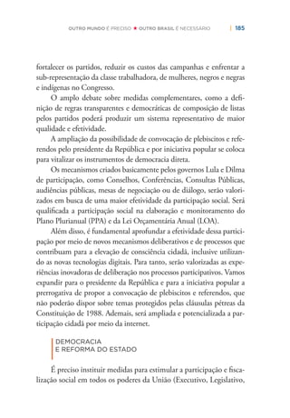 | 185OUTRO MUNDO É PRECISO OUTRO BRASIL É NECESSÁRIO
fortalecer os partidos, reduzir os custos das campanhas e enfrentar a
sub-representação da classe trabalhadora, de mulheres, negros e negras
e indígenas no Congresso.
O amplo debate sobre medidas complementares, como a deﬁ-
nição de regras transparentes e democráticas de composição de listas
pelos partidos poderá produzir um sistema representativo de maior
qualidade e efetividade.
A ampliação da possibilidade de convocação de plebiscitos e refe-
rendos pelo presidente da República e por iniciativa popular se coloca
para vitalizar os instrumentos de democracia direta.
Os mecanismos criados basicamente pelos governos Lula e Dilma
de participação, como Conselhos, Conferências, Consultas Públicas,
audiências públicas, mesas de negociação ou de diálogo, serão valori-
zados em busca de uma maior efetividade da participação social. Será
qualiﬁcada a participação social na elaboração e monitoramento do
Plano Plurianual (PPA) e da Lei Orçamentária Anual (LOA).
Além disso, é fundamental aprofundar a efetividade dessa partici-
pação por meio de novos mecanismos deliberativos e de processos que
contribuam para a elevação de consciência cidadã, inclusive utilizan-
do as novas tecnologias digitais. Para tanto, serão valorizadas as expe-
riências inovadoras de deliberação nos processos participativos. Vamos
expandir para o presidente da República e para a iniciativa popular a
prerrogativa de propor a convocação de plebiscitos e referendos, que
não poderão dispor sobre temas protegidos pelas cláusulas pétreas da
Constituição de 1988. Ademais, será ampliada e potencializada a par-
ticipação cidadã por meio da internet.
|
DEMOCRACIA
E REFORMA DO ESTADO
É preciso instituir medidas para estimular a participação e ﬁsca-
lização social em todos os poderes da União (Executivo, Legislativo,
 