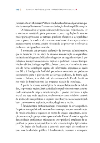 186 | PLANO DE RECONSTRUÇÃO E TRANSFORMAÇÃO DO BRASIL
Judiciário)enoMinistérioPúblico,condiçãofundamentalparaatranspa-
rência,oreequilíbrioentrePodereseavalorizaçãodaesferapúblicanopaís.
O Estado deve ser essencialmente democrático, republicano, ter
o tamanho necessário para promover a justa regulação da econo-
mia e para a prestação de serviços públicos eﬁcientes e de qualidade
para o povo, de modo a alterar estruturas burocráticas que, embora
aparentemente neutras, atuam no sentido de preservar e reforçar as
profundas desigualdades sociais.
É necessário um processo acelerado de inovação administrativa,
que se desdobre em três eixos de atuação: reconstrução da capacidade
institucional de governabilidade e de gestão; entrega de serviços à po-
pulação e às empresas com maior rapidez e qualidade; e maior transpa-
rência e eﬁciência do gasto público. Nesse contexto, a introdução mas-
siva de novas tecnologias digitais de informação, associadas às redes
em 5G e à Inteligência Artiﬁcial, poderão se constituir em poderoso
instrumento para o provimento de serviços públicos, de forma ágil,
barata e eﬁciente, sem abrir mão da autonomia do Estado brasileiro
por meio do fortalecimento das empresas estatais de tecnologia.
A partir de marcos estratégicos de desenvolvimento bem deﬁni-
dos, se pretende racionalizar a atividade estatal e incrementar a cultu-
ra de avaliação da própria Administração. É preciso direcionar a ação
estatal aos que mais precisam, estabelecendo como critérios centrais
de análise de suas políticas o impacto distributivo e o socioambiental,
bem como recortes regionais, etários, de gênero e raciais.
É fundamental a proﬁssionalização e valorização do serviço público.
Propõe-se uma política de recursos humanos que leve em consideração,
de modo articulado e orgânico, as etapas de seleção, capacitação, aloca-
ção, remuneração, progressão e aposentadoria. É crucial associar a gestão
das atividades proﬁssionais e funções no setor público à ampliação da ca-
pacidade de prestar serviços de forma cada vez mais simples, ágil e efetiva.
Os órgãos de ﬁscalização e controle, cujo papel de combater o
mau uso do dinheiro público é fundamental, passaram a extrapolar
 