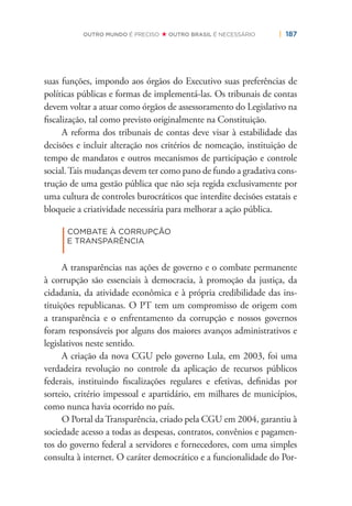 | 187OUTRO MUNDO É PRECISO OUTRO BRASIL É NECESSÁRIO
suas funções, impondo aos órgãos do Executivo suas preferências de
políticas públicas e formas de implementá-las. Os tribunais de contas
devem voltar a atuar como órgãos de assessoramento do Legislativo na
ﬁscalização, tal como previsto originalmente na Constituição.
A reforma dos tribunais de contas deve visar à estabilidade das
decisões e incluir alteração nos critérios de nomeação, instituição de
tempo de mandatos e outros mecanismos de participação e controle
social.Tais mudanças devem ter como pano de fundo a gradativa cons-
trução de uma gestão pública que não seja regida exclusivamente por
uma cultura de controles burocráticos que interdite decisões estatais e
bloqueie a criatividade necessária para melhorar a ação pública.
|
COMBATE À CORRUPÇÃO
E TRANSPARÊNCIA
A transparências nas ações de governo e o combate permanente
à corrupção são essenciais à democracia, à promoção da justiça, da
cidadania, da atividade econômica e à própria credibilidade das ins-
tituições republicanas. O PT tem um compromisso de origem com
a transparência e o enfrentamento da corrupção e nossos governos
foram responsáveis por alguns dos maiores avanços administrativos e
legislativos neste sentido.
A criação da nova CGU pelo governo Lula, em 2003, foi uma
verdadeira revolução no controle da aplicação de recursos públicos
federais, instituindo ﬁscalizações regulares e efetivas, deﬁnidas por
sorteio, critério impessoal e apartidário, em milhares de municípios,
como nunca havia ocorrido no país.
O Portal da Transparência, criado pela CGU em 2004, garantiu à
sociedade acesso a todas as despesas, contratos, convênios e pagamen-
tos do governo federal a servidores e fornecedores, com uma simples
consulta à internet. O caráter democrático e a funcionalidade do Por-
 