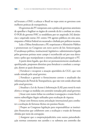 188 | PLANO DE RECONSTRUÇÃO E TRANSFORMAÇÃO DO BRASIL
tal levaram a ONU a colocar o Brasil no topo entre os governos com
melhores práticas de transparência.
Os governos do PT romperam com a prática de governos anteriores
de aparelhar e fragilizar os órgãos de controle da lei e combate ao crime.
O PGR do governo FHC se notabilizou por ter arquivado 242 denún-
cias e arquivado outras 241 contra 194 agentes públicos em oito anos,
enquanto a Polícia Federal era sucateada e cheﬁada por políticos tucanos.
Lula e Dilma fortaleceram a PF, respeitaram o Ministério Público
e promoveram no Congresso um novo acervo de leis Anticorrupção.
O arcabouço político, institucional, legislativo e administrativo legado
pelos governos petistas neste campo é reconhecido até por seus detra-
tores e pelos que manipularam o sistema judicial para perseguir o PT.
A partir deste legado, que deve ser permanentemente atualizado e
aperfeiçoado, propomos diretrizes para fortalecer o combate a corrup-
ção, dentre as quais destacamos:
| Fortalecer e recuperar a atuação apartidária da CGU, que vem
sendo minada pelo atual governo;
| Fortalecer e garantir o fornecimento correto e atualizado das
informações do Portal daTransparência, que não vem sendo observada
pelo atual governo;
| Atualizar a Lei de Acesso à Informação (LAI) para torná-la mais
efetiva e revogar as medidas em contrário tomadas pelo atual governo;
| Atuar com maior ênfase no combate à sonegação e evasão ﬁscal e
outros subterfúgios ilegais utilizados para ocultação de riqueza;
| Atuar com ﬁrmeza numa articulação internacional para comba-
ter a ocultação de fortunas ilícitas em paraísos ﬁscais;
| Propor ao Congresso legislação para responsabilizar as institui-
ções ﬁnanceiras que colaborem com a ocultação e evasão de fortunas
obtidas por meio da corrupção;
| Assegurar que a cooperaçãojudiciária com outros paísesobede-
çaàs normas constantes nos acordos e se submeta aos controles das
 