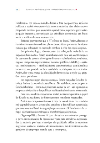 18 | PLANO DE RECONSTRUÇÃO E TRANSFORMAÇÃO DO BRASIL
Finalmente, em todo o mundo, dentro e fora dos governos, as forças
políticas e sociais comprometidas com as maiorias vêm elaborando e
propondo medidas para combater a pandemia e superar a grave crise,
as quais preveem a reorientação das atividades econômicas em bases
social e ambientalmente sustentáveis.
Estas são as propostas que o PT oferece ao Brasil. Porém, elas não se
constituem em mais um desses planos burocráticos que nunca funciona-
ram ou que colocaram os custos do combate à crise nas costas do povo.
Em primeiro lugar, não nasceram das cabeças de meia dúzia de
supostos iluminados, foram concebidas com base em contribuições
de centenas de pessoas de origem diversa – trabalhadores, mulheres,
negros, indígenas, representantes do setor público, LGBTQI+, artis-
tas, intelectuais etc. – profundamente comprometidas com uma luta
incansável em prol de melhor qualidade de vida para todas e todos.
Assim, elas têm a marca da pluralidade democrática e o selo das gran-
des causas populares.
Em segundo lugar, elas são ousadas, foram pensadas fora dos es-
treitos limites da ortodoxia neoliberal. Na realidade, estas propostas
foram elaboradas – como não poderiam deixar de ser – em oposição às
propostas do ideário e das políticas neoliberais dominantes no mundo.
Para isso, a ordem econômica e social, a estrutura política, o papel
do Estado e a sua forma de ﬁnanciamento têm de ser repensadas.
Assim, no campo econômico, temos de nos desfazer das medidas
pró-capital ﬁnanceiro, do entulho ortodoxo e das políticas austericidas
que condenam o Brasil à estagnação permanente. O Estado tem de ter
papel essencial na reconstrução e transformação econômica.
O gasto público é essencial para dinamizar a economia e proteger
o povo. Investimentos de monta são vitais para atender às necessida-
des da maioria por bens e serviços de qualidade. Além de suprirem
as grandes carências sociais e de infraestrutura, tais investimentos são
geradores de empregos e renda para o nosso povo.
 