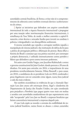 | 189OUTRO MUNDO É PRECISO OUTRO BRASIL É NECESSÁRIO
autoridades centrais brasileiras, de forma a evitar não só o comprome-
timento da soberania como também eventuais desvios e acobertamen-
tos de crimes.
| Apoiar as iniciativas que defendem um arquivo centralizado
internacional de toda a riqueza ﬁnanceira internacional e propugnar
por uma taxação sobre movimentações ﬁnanceiras internacionais, à
semelhança da Taxa Tobin, de modo a melhor controlar o capital ﬁ-
nanceiro, evitar desvios e arrecadar fundos para investir no combate à
pobreza, à desigualdade e aos desequilíbrios ambientais.
A mesma sociedade que repudia a corrupção também repudia a
manipulação do sistema judicial e das instituições de defesa da lei para
a prática de perseguição política e difamação de pessoas. Basta olhar a
história do Brasil e constatar que essa prática execrável, por corromper
a própria democracia, é utilizada sistematicamente contra partidos e
líderes que defendem o povo contra interesses poderosos.
Foi assim com Getúlio Vargas, com Juscelino Kubitschek e contra
o governo constitucional de João Goulart, dando pretexto a 20 anos de
ditadura. Foi assim para articular, em 2016, o impeachment de uma
presidenta reconhecidamente honesta, Dilma Rousseﬀ, e para cassar,
em 2018, a candidatura do ex-presidente Lula em 2018, condenado e
preso ilegalmente sem ter cometido crime algum, numa farsa judicial
a cada dia mais evidente.
São também escandalosas as evidências de que a chamada Ope-
ração Lava Jato atuou sob orientação direta, ilegal e clandestina do
Departamento de Justiça dos Estados Unidos, em ação coordenada
para prejudicar a Petrobrás (que pagou quatro vezes mais em multas
e acordos com autoridades estadunidenses do que supostamente teria
sido “recuperado” pela Lava Jato no Brasil) e empresas brasileiras que
faziam concorrência intrenacional a empresas daquele país.
O caso Lula expôs ao mundo a corrosão da credibilidade do sis-
tema judicial brasileiro, tantos foram os abusos e crimes cometidos
 
