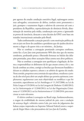 190 | PLANO DE RECONSTRUÇÃO E TRANSFORMAÇÃO DO BRASIL
por agentes do estado: condução coercitiva ilegal, espionagem contra
seus advogados, cerceamento de defesa, conluio entre promotores e
juiz, grampos e vazamentos ilegais e seletivos de conversas até com a
presidenta da República, espetacularização de denúncia frívola, disse-
minação de mentiras pela mídia, condenação sem prova e ignorando
as provas de inocência, desacato a uma decisão da ONU com base em
tratados internacionais assinados pelo Brasil.
Tudo conformando a atuação parcial e com motivação política de
um ex-juiz em favor do candidato a presidente que ele ajudou decisiva-
mente a eleger e de quem viria a ser ministro... da Justiça.
Não se combate a corrupção premiando corruptos confessos,
como fez a Lava Jato com praticamente 90% dos réus que ela mesma
condenou, perdoando penas e liberando fortunas no balcão das dela-
ções premiadas, para obter acusações falsas contra seus alvos políticos.
Não se combate a corrupção sem aperfeiçoar a legislação, de for-
ma a responsabilizar os defensores da lei que atuam contra a lei e, nas
leis de combate ao crime, corrigir as brechas que favorecem bandidos e
deixam os cidadãos expostos a abusos e ao arbítrio de agentes do estado.
Neste sentido, propomos uma comissão de especialistas, estudiosos e juris-
tas de alto nível para abrir um amplo debate que permita aprimorar, com-
plementar, regulamentar com mais objetividade ou modiﬁcar o que for
necessário, especialmente na Lei Antidrogas nº 11.34372006; na Lei da
Ficha Limpa nº135/2010; na Lei da Lavagem de Dinheiro 12.683/2012;
na Lei Anticorrupção nª 12.846/2013; na Lei das Organizações Crimi-
nosas nº 12.850/2013, na Lei Antiterrorismo nº 13.260/2016, para men-
cionar as mais relevantes.
O efetivo combate à corrupção no Brasil exige, fundamentalmente,
o resgate da credibilidade do sistema judicial do país, com a anulação
da sentença ilegal e arbitrária contra Lula, por meio do julgamento dos
habeas corpus impetrados no Supremo Tribunal Federal contra a suspei-
ção de Sérgio Moro e dos procuradores da Lava Jato de Curitiba.
 