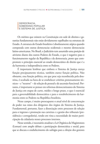 | 191OUTRO MUNDO É PRECISO OUTRO BRASIL É NECESSÁRIO
|
DEMOCRACIA,
SOBERANIA POPULAR
E SISTEMA DE JUSTIÇA
Os méritos que existem na Constituição em sede de direitos e ga-
rantias fundamentais não estão devidamente espelhados na estrutura de
Estado. A estrutura do Estado brasileiro é absolutamente atípica quando
comparada com outras democracias ocidentais e mesmo democracias
latino-americanas. No Brasil, o Judiciário tem assumido uma posição de
ativismo diante dos outros Poderes do Estado, o que é negativo para o
funcionamento regular da República e da democracia, posto que com-
promete o princípio essencial ao estado democrático de direito que é a
da harmonia e independência entre os Poderes.
É importante lembrar que embora o Sistema de Justiça exerça
função precipuamente técnica, também exerce função política. Não
obstante, essa função política, em que pese seja reconhecida pela dou-
trina, é ocultada na hora de se estabelecer critérios pretensamente téc-
nicos – e “neutros” – de seleção de pessoal e de ascensão funcional. Por-
tanto, é importante se pensar em reformas democratizantes do Sistema
de Justiça em etapas de curto, médio e longo prazo, o que é essencial
para a governabilidade democrática e para o restabelecimento da har-
monia entre os Poderes na República brasileira.
Nesse campo, é muito preocupante o atual nível de concentração
de poder nas mãos dos dirigentes dos órgãos do Sistema de Justiça.
Fundamental, portanto, fazer a dissociação entre processos de seleção
para o ingresso e promoção nas carreiras e a gestão dos tribunais (pre-
sidência e corregedoria), tendo em vista a necessidade de maior parti-
cipação da cidadania nesses processos internos.
Nesse sentido, é necessário atualizar a Lei Orgânica da Magistratura
(Loman) com amplo debate e participação democrática e social, para
que se discuta o estabelecimento do sufrágio para a eleição dos gestores
 