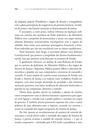 192 | PLANO DE RECONSTRUÇÃO E TRANSFORMAÇÃO DO BRASIL
da máquina judicial (Presidência e órgãos de direção e corregedoria),
com a plena participação da magistratura de primeira instância, servido-
res da justiça e das funções essenciais ao funcionamento da justiça.
É necessário, a curto prazo, realizar reformas na legislação ordi-
nária nas carreiras dos membros do Poder Judiciário e do Ministério
Público com o propósito de democratizar o acesso aos cargos iniciais,
eliminar distorções remuneratórias incompatíveis com o regime de
subsídio, bem como rever pretensas prerrogativas funcionais e bene-
fícios indevidos que não são conciliáveis com os valores republicanos.
Num horizonte mais longo, é necessário debater uma Reforma
Constitucional, que preserve a integridade dos direitos fundamentais e
sociais, mas que promova uma alteração na estrutura de Estado.
É igualmente relevante, no âmbito de uma Reforma do Estado,
que as carreiras do Judiciário, do Ministério Público e dos órgãos do
Sistema de Justiça e Segurança Pública possam reﬂetir a soberania de-
mocrática e popular nas suas composições e estruturas de comando e
controle. O atual modelo de carreira nessas estruturas de Estado tem
levado o Sistema de Justiça a se traduzir num verdadeiro Estado au-
tárquico, com uma atuação dissociada da sociedade e dos interesses
nacionais, portanto, com baixa incidência da soberania democrática e
popular na sua composição, diretrizes e controle.
Diante desse quadro, devem ser avaliados a adoção de critérios
como compromisso com os direitos humanos e quarentena para agen-
tes com ligação e vínculo com o poder político e exercício em cargos
de governo. É também preciso promover expansão das cotas e outras
políticas de ação aﬁrmativa para o ingresso, ascensão nas carreiras e
acesso ao comando dos órgãos integrantes do Sistema de Justiça.
Por ﬁm, quanto ao reconhecimento da ausência de controle de-
mocrático e social efetivo sobre a atividade dos órgãos do Sistema de
Justiça, é preciso revisitar o modelo de controle interno – e que se
revelou corporativo – instituído pelo CNJ (onde a presidência e nove
 