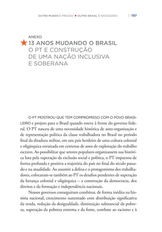 | 197OUTRO MUNDO É PRECISO OUTRO BRASIL É NECESSÁRIO
ANEXO
13 ANOS MUDANDO O BRASIL
O PT E CONSTRUÇÃO
DE UMA NAÇÃO INCLUSIVA
E SOBERANA
O PT MOSTROU QUE TEM COMPROMISSO COM O POVO BRASI-
LEIRO e projeto para o Brasil quando esteve à frente do governo fede-
ral. O PT nasceu de uma necessidade histórica de auto-organização e
de representação política da classe trabalhadora no Brasil no período
ﬁnal da ditadura militar, em um país herdeiro de uma cultura colonial
e oligárquica enraizada em centenas de anos de exploração do trabalho
escravo. Ao possibilitar que setores populares organizassem sua históri-
ca luta pela superação da exclusão social e política, o PT impactou de
forma profunda e positiva a trajetória do país no ﬁnal do século passa-
do e na atualidade. Ao assumir a defesa e o protagonismo dos trabalha-
dores, colocaram-se também ao PT os desaﬁos pendentes de superação
da herança colonial e oligárquica – a construção da democracia, dos
direitos e da formação e independência nacionais.
Nossos governos conseguiram combinar, de forma inédita na his-
tória nacional, crescimento sustentado com distribuição signiﬁcativa
da renda, redução da desigualdade, diminuição substancial da pobre-
za, superação da pobreza extrema e da fome, combate ao racismo e à
 