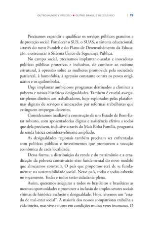 | 19OUTRO MUNDO É PRECISO OUTRO BRASIL É NECESSÁRIO
Precisamos expandir e qualiﬁcar os serviços públicos gratuitos e
de proteção social. Fortalecer o SUS, o SUAS, o sistema educacional,
através do novo Fundeb e do Plano de Desenvolvimento da Educa-
ção, e estruturar o Sistema Único de Segurança Pública.
No campo social, precisamos implantar ousadas e inovadoras
políticas públicas protetivas e inclusivas, de combate ao racismo
estrutural, à opressão sobre as mulheres promovida pela sociedade
patriarcal, à homofobia, à agressão constante contra os povos origi-
nários e os quilombolas.
Urge implantar ambiciosos programas destinados a eliminar a
pobreza e nossas históricas desigualdades. Também é crucial assegu-
rar plenos direitos aos trabalhadores, hoje explorados pelas platafor-
mas digitais de serviços e ameaçados por reformas trabalhistas que
extinguem empregos decentes.
Consideramos inadiável a construção de um Estado de Bem-Es-
tar robusto, com aposentadorias dignas e assistência efetiva a todos
que dela precisem, inclusive através do Mais Bolsa Família, programa
de renda básica consideravelmente ampliado.
As desigualdades regionais também precisam ser enfrentadas
com políticas públicas e investimentos que promovam a vocação
econômica de cada localidade.
Dessa forma, a distribuição da renda e do patrimônio e a erra-
dicação da pobreza constituirão eixo fundamental do novo modelo
que almejamos construir. O país que propomos terá de se funda-
mentar na sustentabilidade social. Nesse país, todas e todos caberão
no orçamento. Todas e todos terão cidadania plena.
Assim, queremos assegurar a todos os brasileiros e brasileiras as
mesmas oportunidades e promover a inclusão de amplos setores sociais
vítimas de histórica exclusão e desigualdade. Hoje, vivemos um “esta-
do de mal-estar social”. A maioria dos nossos compatriotas trabalha a
vida inteira, mas vive e morre em condições muitas vezes inumanas. O
 