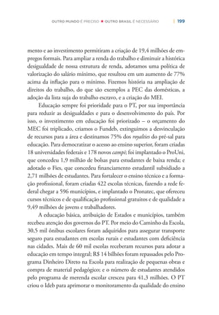 | 199OUTRO MUNDO É PRECISO OUTRO BRASIL É NECESSÁRIO
mento e ao investimento permitiram a criação de 19,4 milhões de em-
pregos formais. Para ampliar a renda do trabalho e diminuir a histórica
desigualdade de nossa estrutura de renda, adotamos uma política de
valorização do salário mínimo, que resultou em um aumento de 77%
acima da inﬂação para o mínimo. Fizemos história na ampliação de
direitos do trabalho, do que são exemplos a PEC das domésticas, a
adoção da lista suja do trabalho escravo, e a criação do MEI.
Educação sempre foi prioridade para o PT, por sua importância
para reduzir as desigualdades e para o desenvolvimento do país. Por
isso, o investimento em educação foi priorizado – o orçamento do
MEC foi triplicado, criamos o Fundeb, extinguimos a desvinculação
de recursos para a área e destinamos 75% dos royalties do pré-sal para
educação. Para democratizar o acesso ao ensino superior, foram criadas
18 universidades federais e 178 novos campi; foi implantado o ProUni,
que concedeu 1,9 milhão de bolsas para estudantes de baixa renda; e
adotado o Fies, que concedeu ﬁnanciamento estudantil subsidiado a
2,71 milhões de estudantes. Para fortalecer o ensino técnico e a forma-
ção proﬁssional, foram criadas 422 escolas técnicas, fazendo a rede fe-
deral chegar a 596 municípios, e implantado o Pronatec, que ofereceu
cursos técnicos e de qualiﬁcação proﬁssional gratuitos e de qualidade a
9,49 milhões de jovens e trabalhadores.
A educação básica, atribuição de Estados e municípios, também
recebeu atenção dos governos do PT. Por meio do Caminho da Escola,
30,5 mil ônibus escolares foram adquiridos para assegurar transporte
seguro para estudantes em escolas rurais e estudantes com deﬁciência
nas cidades. Mais de 60 mil escolas receberam recursos para adotar a
educação em tempo integral; R$ 14 bilhões foram repassados pelo Pro-
grama Dinheiro Direto na Escola para realização de pequenas obras e
compra de material pedagógico; e o número de estudantes atendidos
pelo programa de merenda escolar cresceu para 41,3 milhões. O PT
criou o Ideb para aprimorar o monitoramento da qualidade do ensino
 