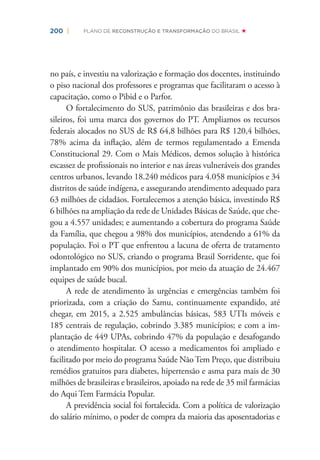 200 | PLANO DE RECONSTRUÇÃO E TRANSFORMAÇÃO DO BRASIL
no país, e investiu na valorização e formação dos docentes, instituindo
o piso nacional dos professores e programas que facilitaram o acesso à
capacitação, como o Pibid e o Parfor.
O fortalecimento do SUS, patrimônio das brasileiras e dos bra-
sileiros, foi uma marca dos governos do PT. Ampliamos os recursos
federais alocados no SUS de R$ 64,8 bilhões para R$ 120,4 bilhões,
78% acima da inﬂação, além de termos regulamentado a Emenda
Constitucional 29. Com o Mais Médicos, demos solução à histórica
escassez de proﬁssionais no interior e nas áreas vulneráveis dos grandes
centros urbanos, levando 18.240 médicos para 4.058 municípios e 34
distritos de saúde indígena, e assegurando atendimento adequado para
63 milhões de cidadãos. Fortalecemos a atenção básica, investindo R$
6 bilhões na ampliação da rede de Unidades Básicas de Saúde, que che-
gou a 4.557 unidades; e aumentando a cobertura do programa Saúde
da Família, que chegou a 98% dos municípios, atendendo a 61% da
população. Foi o PT que enfrentou a lacuna de oferta de tratamento
odontológico no SUS, criando o programa Brasil Sorridente, que foi
implantado em 90% dos municípios, por meio da atuação de 24.467
equipes de saúde bucal.
A rede de atendimento às urgências e emergências também foi
priorizada, com a criação do Samu, continuamente expandido, até
chegar, em 2015, a 2.525 ambulâncias básicas, 583 UTIs móveis e
185 centrais de regulação, cobrindo 3.385 municípios; e com a im-
plantação de 449 UPAs, cobrindo 47% da população e desafogando
o atendimento hospitalar. O acesso a medicamentos foi ampliado e
facilitado por meio do programa Saúde NãoTem Preço, que distribuiu
remédios gratuitos para diabetes, hipertensão e asma para mais de 30
milhões de brasileiras e brasileiros, apoiado na rede de 35 mil farmácias
do Aqui Tem Farmácia Popular.
A previdência social foi fortalecida. Com a política de valorização
do salário mínimo, o poder de compra da maioria das aposentadorias e
 
