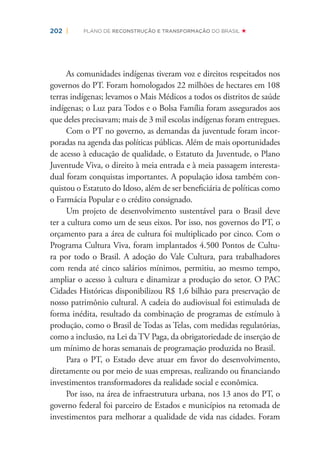 202 | PLANO DE RECONSTRUÇÃO E TRANSFORMAÇÃO DO BRASIL
As comunidades indígenas tiveram voz e direitos respeitados nos
governos do PT. Foram homologados 22 milhões de hectares em 108
terras indígenas; levamos o Mais Médicos a todos os distritos de saúde
indígenas; o Luz para Todos e o Bolsa Família foram assegurados aos
que deles precisavam; mais de 3 mil escolas indígenas foram entregues.
Com o PT no governo, as demandas da juventude foram incor-
poradas na agenda das políticas públicas. Além de mais oportunidades
de acesso à educação de qualidade, o Estatuto da Juventude, o Plano
Juventude Viva, o direito à meia entrada e à meia passagem interesta-
dual foram conquistas importantes. A população idosa também con-
quistou o Estatuto do Idoso, além de ser beneﬁciária de políticas como
o Farmácia Popular e o crédito consignado.
Um projeto de desenvolvimento sustentável para o Brasil deve
ter a cultura como um de seus eixos. Por isso, nos governos do PT, o
orçamento para a área de cultura foi multiplicado por cinco. Com o
Programa Cultura Viva, foram implantados 4.500 Pontos de Cultu-
ra por todo o Brasil. A adoção do Vale Cultura, para trabalhadores
com renda até cinco salários mínimos, permitiu, ao mesmo tempo,
ampliar o acesso à cultura e dinamizar a produção do setor. O PAC
Cidades Históricas disponibilizou R$ 1,6 bilhão para preservação de
nosso patrimônio cultural. A cadeia do audiovisual foi estimulada de
forma inédita, resultado da combinação de programas de estímulo à
produção, como o Brasil de Todas as Telas, com medidas regulatórias,
como a inclusão, na Lei da TV Paga, da obrigatoriedade de inserção de
um mínimo de horas semanais de programação produzida no Brasil.
Para o PT, o Estado deve atuar em favor do desenvolvimento,
diretamente ou por meio de suas empresas, realizando ou ﬁnanciando
investimentos transformadores da realidade social e econômica.
Por isso, na área de infraestrutura urbana, nos 13 anos do PT, o
governo federal foi parceiro de Estados e municípios na retomada de
investimentos para melhorar a qualidade de vida nas cidades. Foram
 
