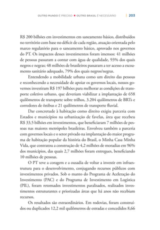 | 203OUTRO MUNDO É PRECISO OUTRO BRASIL É NECESSÁRIO
R$ 200 bilhões em investimentos em saneamento básico, distribuídos
no território com base no déﬁcit de cada região, atuação orientada pelo
marco regulatório para o saneamento básico, aprovado nos governos
do PT. Os impactos desses investimentos foram imensos: 41 milhões
de pessoas passaram a contar com água de qualidade, 93% dos quais
negros e negras; 48 milhões de brasileiros passaram a ter acesso a escoa-
mento sanitário adequado, 79% dos quais negros/negras.
Entendendo a mobilidade urbana como um direito das pessoas
e reconhecendo a necessidade de apoiar os governos locais, nossos go-
vernos investiram R$ 197 bilhões para melhorar as condições de trans-
porte coletivo urbano, que deveriam viabilizar a implantação de 658
quilômetros de transporte sobre trilhos, 3.204 quilômetros de BRTs e
corredores de ônibus e 21 quilômetros de transporte ﬂuvial.
Dar concretude à habitação como direito exigiu parceria com
Estados e municípios na urbanização de favelas, área que recebeu
R$ 33,5 bilhões em investimentos, que beneﬁciaram 7 milhões de pes-
soas nas maiores metrópoles brasileiras. Envolveu também a parceria
com governos locais e o setor privado na implantação do maior progra-
ma de habitação popular da história do Brasil, o Minha Casa Minha
Vida, que contratou a construção de 4,2 milhões de moradias em 96%
dos municípios, das quais 2,7 milhões foram entregues, beneﬁciando
10 milhões de pessoas.
O PT teve a coragem e a ousadia de voltar a investir em infraes-
trutura para o desenvolvimento, conjugando recursos públicos com
investimentos privados. Sob o manto do Programa de Aceleração do
Investimento (PAC) e do Programa de Investimento em Logística
(PIL), foram retomados investimentos paralisados, realizados inves-
timentos estruturantes e priorizadas áreas que há anos não recebiam
recursos.
Os resultados são extraordinários. Em rodovias, foram construí-
dos ou duplicados 12,2 mil quilômetros de estradas e concedidos 8,66
 