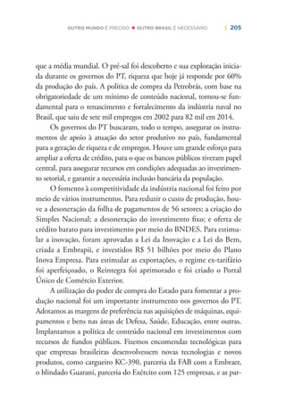 | 205OUTRO MUNDO É PRECISO OUTRO BRASIL É NECESSÁRIO
que a média mundial. O pré-sal foi descoberto e sua exploração inicia-
da durante os governos do PT, riqueza que hoje já responde por 60%
da produção do país. A política de compra da Petrobrás, com base na
obrigatoriedade de um mínimo de conteúdo nacional, tornou-se fun-
damental para o renascimento e fortalecimento da indústria naval no
Brasil, que saiu de sete mil empregos em 2002 para 82 mil em 2014.
Os governos do PT buscaram, todo o tempo, assegurar os instru-
mentos de apoio à atuação do setor produtivo no país, fundamental
para a geração de riqueza e de empregos. Houve um grande esforço para
ampliar a oferta de crédito, para o que os bancos públicos tiveram papel
central, para assegurar recursos em condições adequadas ao investimen-
to setorial, e garantir a necessária inclusão bancária da população.
O fomento à competitividade da indústria nacional foi feito por
meio de vários instrumentos. Para reduzir o custo de produção, hou-
ve a desoneração da folha de pagamentos de 56 setores; a criação do
Simples Nacional; a desoneração do investimento ﬁxo; e oferta de
crédito barato para investimento por meio do BNDES. Para estimu-
lar a inovação, foram aprovadas a Lei da Inovação e a Lei do Bem,
criada a Embrapii, e investidos R$ 51 bilhões por meio do Plano
Inova Empresa. Para estimular as exportações, o regime ex-tarifário
foi aperfeiçoado, o Reintegra foi aprimorado e foi criado o Portal
Único de Comércio Exterior.
A utilização do poder de compra do Estado para fomentar a pro-
dução nacional foi um importante instrumento nos governos do PT.
Adotamos as margens de preferência nas aquisições de máquinas, equi-
pamentos e bens nas áreas de Defesa, Saúde, Educação, entre outras.
Implantamos a política de conteúdo nacional em investimentos com
recursos de fundos públicos. Fizemos encomendas tecnológicas para
que empresas brasileiras desenvolvessem novas tecnologias e novos
produtos, como cargueiro KC-390, parceria da FAB com a Embraer,
o blindado Guarani, parceria do Exército com 125 empresas, e as par-
 